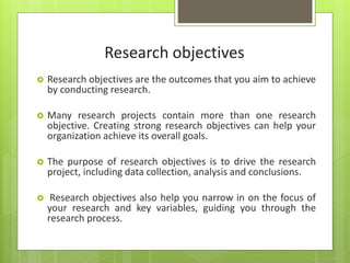 Research objectives
 Research objectives are the outcomes that you aim to achieve
by conducting research.
 Many research projects contain more than one research
objective. Creating strong research objectives can help your
organization achieve its overall goals.
 The purpose of research objectives is to drive the research
project, including data collection, analysis and conclusions.
 Research objectives also help you narrow in on the focus of
your research and key variables, guiding you through the
research process.
 