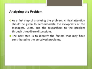 Analyzing the Problem
 As a first step of analyzing the problem, critical attention
should be given to accommodate the viewpoints of the
managers, users, and the researchers to the problem
through threadbare discussions.
 The next step is to identify the factors that may have
contributed to the perceived problems.
 