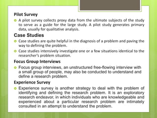 Pilot Survey
 A pilot survey collects proxy data from the ultimate subjects of the study
to serve as a guide for the large study. A pilot study generates primary
data, usually for qualitative analysis.
Case Studies
 Case studies are quite helpful in the diagnosis of a problem and paving the
way to defining the problem.
 Case studies intensively investigate one or a few situations identical to the
researcher’s problem situation.
Focus Group Interviews
 Focus group interviews, an unstructured free-flowing interview with
a small group of people, may also be conducted to understand and
define a research problem.
Experience Survey
 Experience survey is another strategy to deal with the problem of
identifying and defining the research problem. It is an exploratory
research endeavor, in which individuals who are knowledgeable and
experienced about a particular research problem are intimately
consulted in an attempt to understand the problem.
 