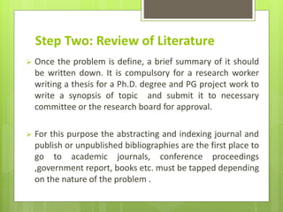 Step Two: Review of Literature
 Once the problem is define, a brief summary of it should
be written down. It is compulsory for a research worker
writing a thesis for a Ph.D. degree and PG project work to
write a synopsis of topic and submit it to necessary
committee or the research board for approval.
 For this purpose the abstracting and indexing journal and
publish or unpublished bibliographies are the first place to
go to academic journals, conference proceedings
,government report, books etc. must be tapped depending
on the nature of the problem .
 