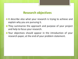 Research objectives
 It describe also what your research is trying to achieve and
explain why you are pursuing it.
 They summarize the approach and purpose of your project
and help to focus your research.
 Your objectives should appear in the introduction of your
research paper, at the end of your problem statement.
 
