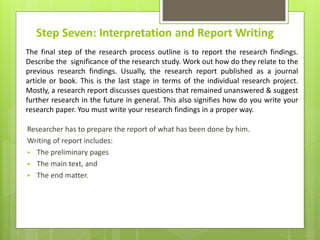 Step Seven: Interpretation and Report Writing
Researcher has to prepare the report of what has been done by him.
Writing of report includes:
 The preliminary pages
 The main text, and
 The end matter.
The final step of the research process outline is to report the research findings.
Describe the significance of the research study. Work out how do they relate to the
previous research findings. Usually, the research report published as a journal
article or book. This is the last stage in terms of the individual research project.
Mostly, a research report discusses questions that remained unanswered & suggest
further research in the future in general. This also signifies how do you write your
research paper. You must write your research findings in a proper way.
 