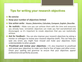 Tips for writing your research objectives
 Be concise
 Keep your number of objectives limited
 Use action verbs : Assess ,Determine, Calculate, Compare ,Explain ,Describe
 Be realistic : Make sure you can achieve them with the time and resources
you already have. Unrealistic objectives can make you feel overwhelmed and
discouraged, so it's important to create objectives that you can realistically
achieve.
 Ask for feedback : You can also improve your research objectives by asking a
mentor or colleague to review your research objective drafts. This can help you
spot any errors you might have missed and make your objectives more
understandable to other people.
 Proofread and review your objectives : It's also important to proofread
and review your objectives to make sure they're free of typos and other errors.
Check your spelling and grammar to ensure that your objectives appear
professional and perfectly accurate.
 