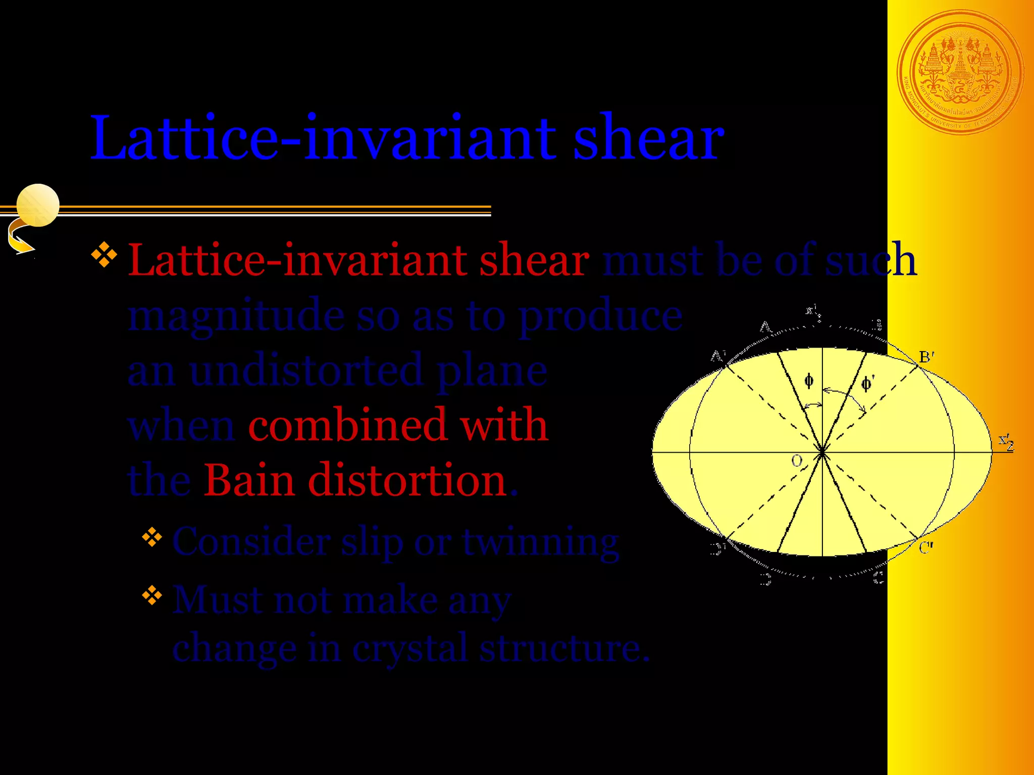 Lattice-invariant shear
 Lattice-invariant shear
                        must be of such
 magnitude so as to produce
 an undistorted plane
 when combined with
 the Bain distortion.
   Consider slip or twinning
   Must not make any
    change in crystal structure.

                                   15
 