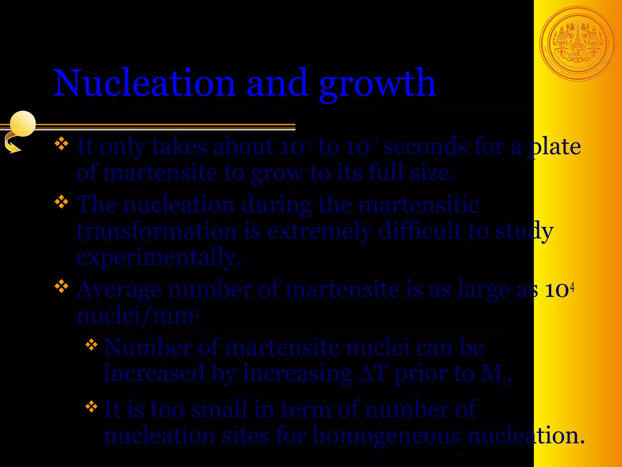 Nucleation and growth
 It only takes  about 10-5 to 10-7 seconds for a plate
  of martensite to grow to its full size.
 The nucleation during the martensitic
  transformation is extremely difficult to study
  experimentally.
 Average number of martensite is as large as 104
  nuclei/mm3
    Number of martensite nuclei can be
     increased by increasing ∆T prior to Ms.
    It is too small in term of number of
     nucleation sites for homogeneous nucleation.
                                             37
 