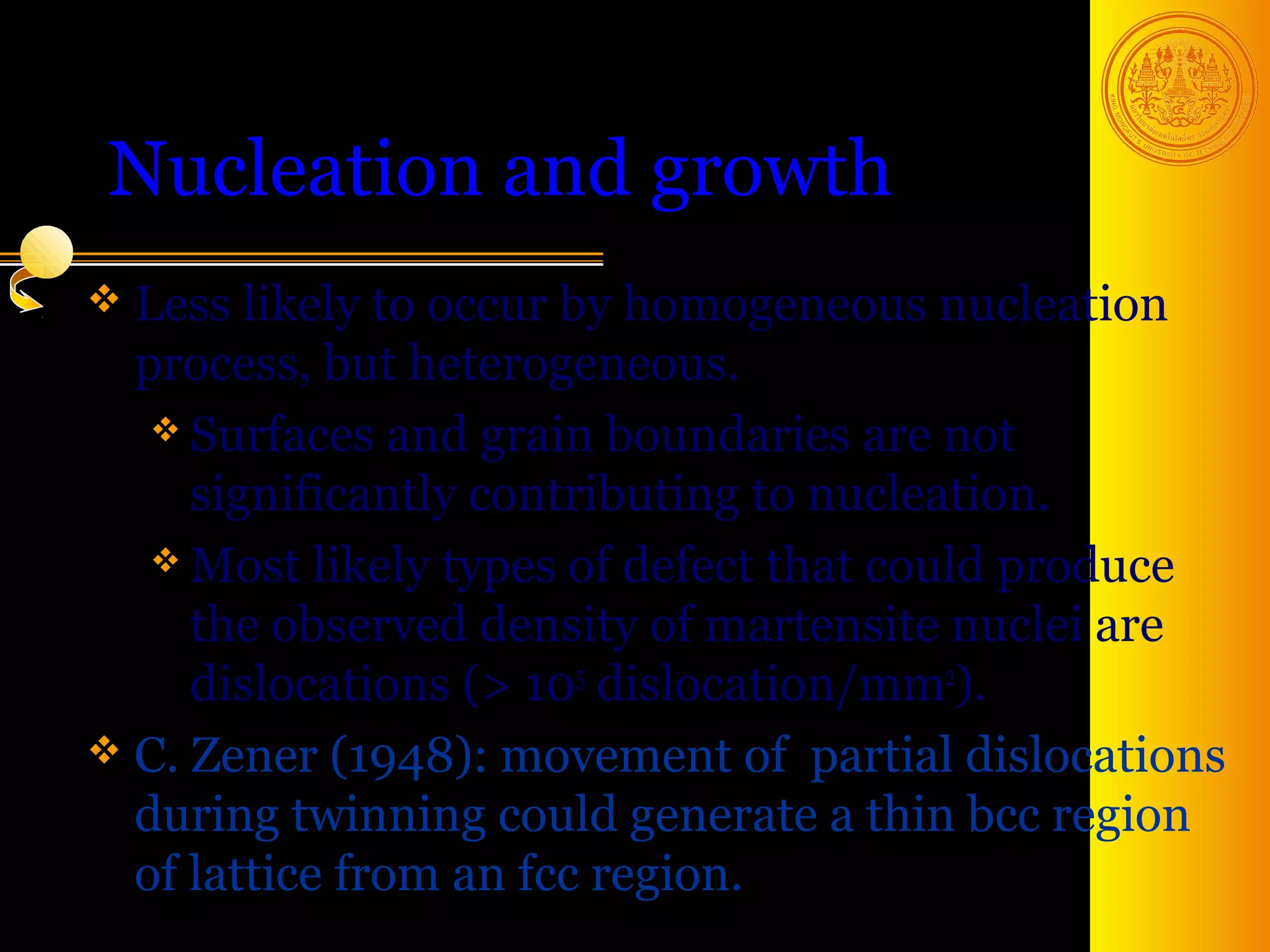 Nucleation and growth
 Less likely to occur by  homogeneous nucleation
  process, but heterogeneous.
    Surfaces and grain boundaries are not
     significantly contributing to nucleation.
    Most likely types of defect that could produce
     the observed density of martensite nuclei are
     dislocations (> 105 dislocation/mm2).
 C. Zener (1948): movement of partial dislocations
  during twinning could generate a thin bcc region
  of lattice from an fcc region.
                                        38
 