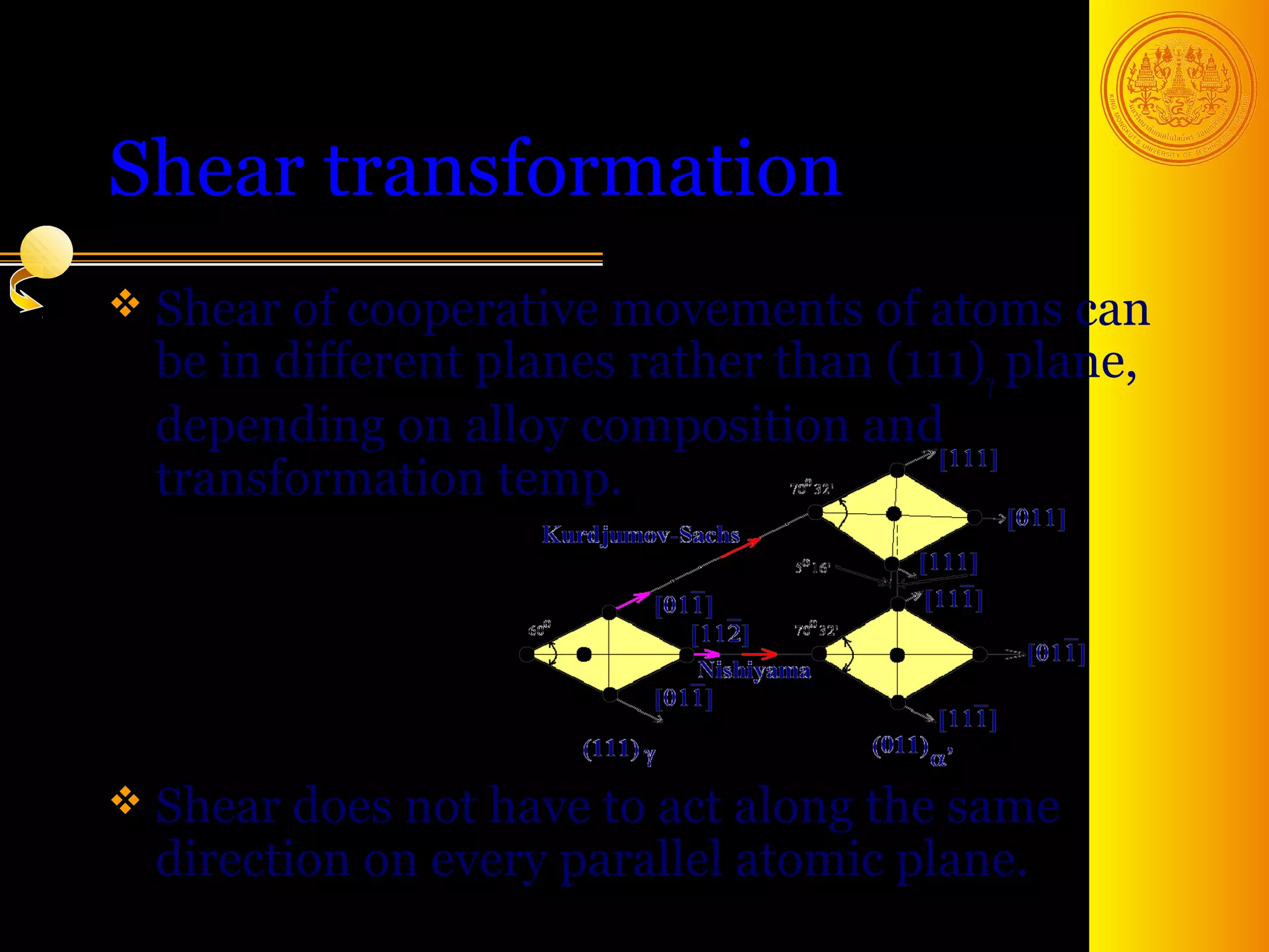 Shear transformation
 Shear of cooperative  movements of atoms can
  be in different planes rather than (111)γ plane,
  depending on alloy composition and
  transformation temp.




 Shear does not have  to act along the same
  direction on every parallel atomic plane.
                                          4
 