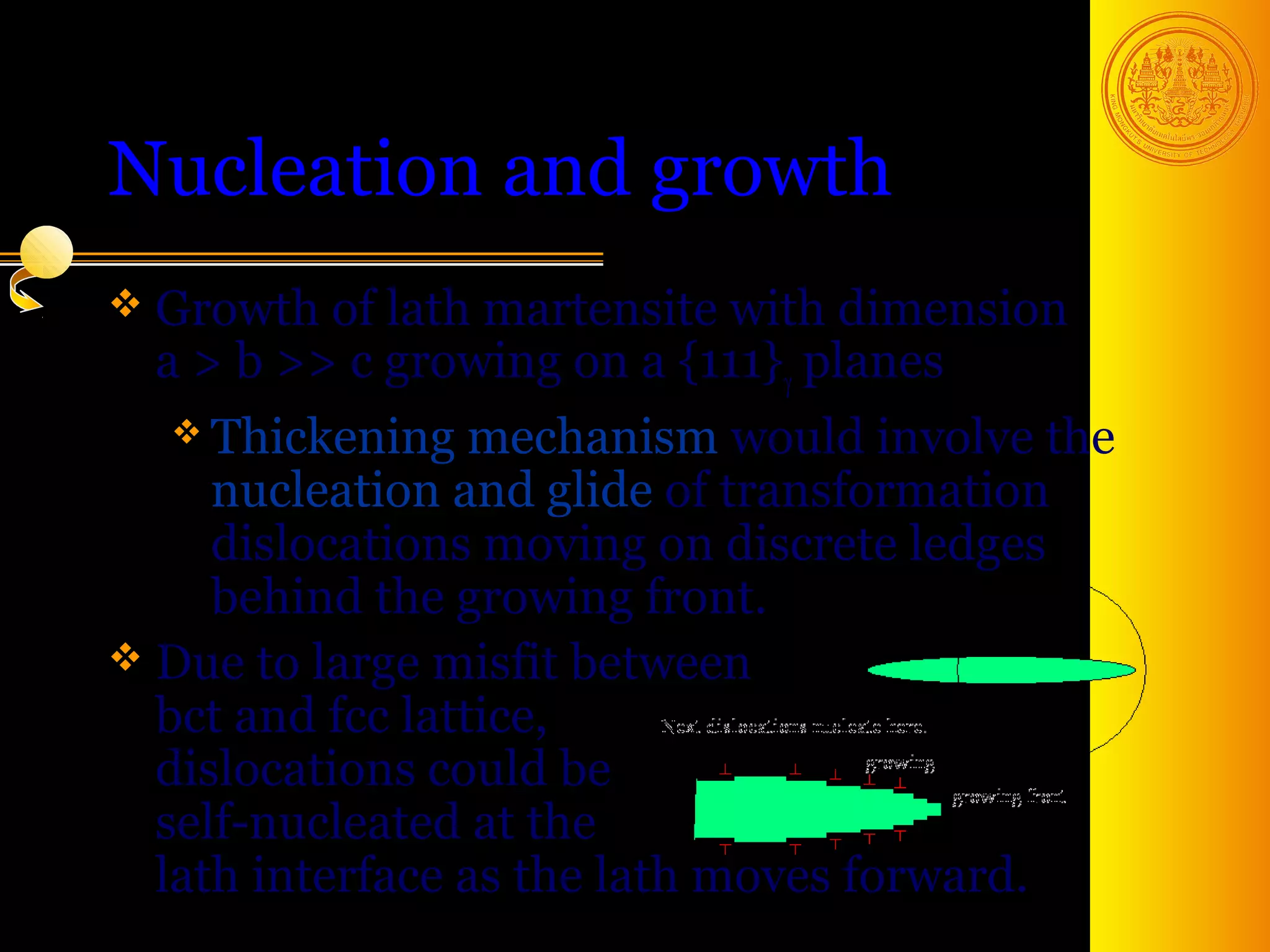 Nucleation and growth
 Growth of  lath martensite with dimension
  a > b >> c growing on a {111}γ planes
   Thickening    mechanism would involve the
     nucleation and glide of transformation
     dislocations moving on discrete ledges
     behind the growing front.
 Due to large misfit between
  bct and fcc lattice,
  dislocations could be
  self-nucleated at the
  lath interface as the lath moves forward.
                                         40
 