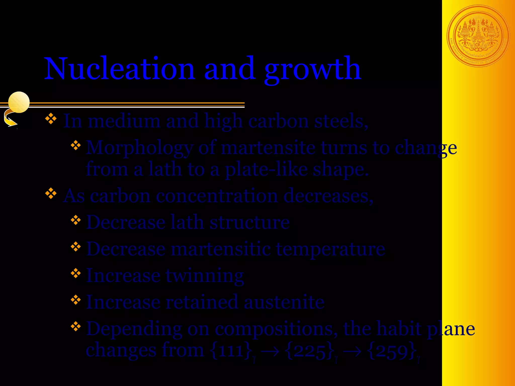 Nucleation and growth
 In medium and high carbon steels,
   Morphology of martensite turns to change
    from a lath to a plate-like shape.
 As carbon concentration decreases,
   Decrease lath structure
   Decrease martensitic temperature
   Increase twinning
   Increase retained austenite
   Depending on compositions, the habit plane
    changes from {111}γ → {225}γ → {259}γ
                                     41
 