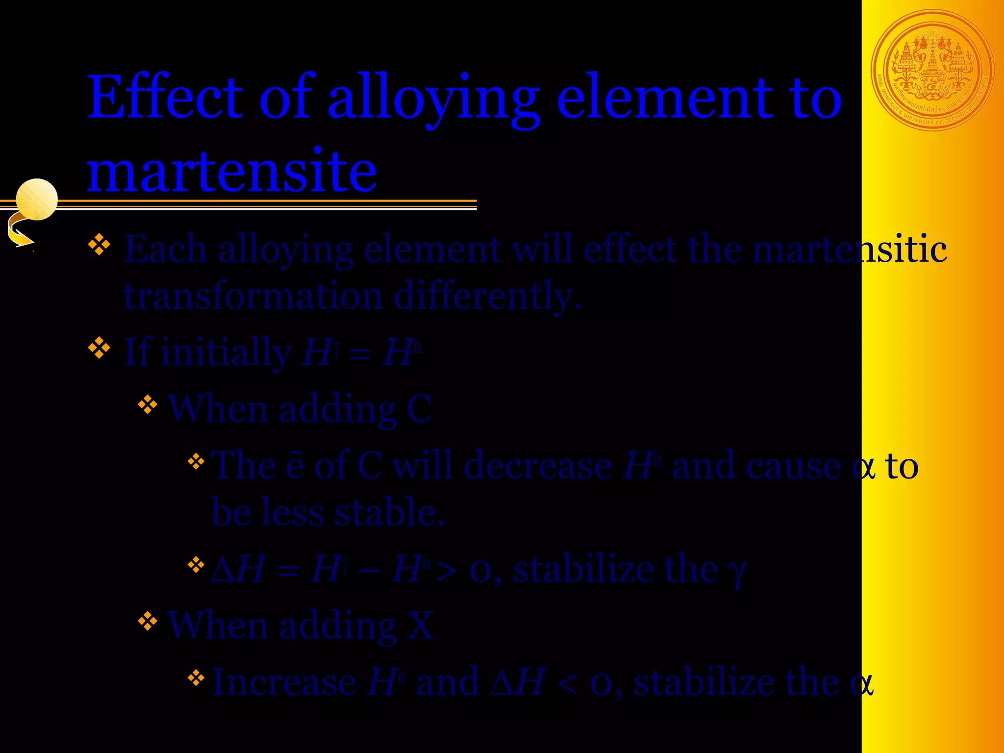 Effect of alloying element to
martensite
 Each alloying element will   effect the martensitic
  transformation differently.
 If initially Hγ = Hα
    When adding C

        The ē of C will decrease Hα and cause α to

         be less stable.
        ∆H = Hγ – Hα > 0, stabilize the γ

    When adding X

        Increase Hα and ∆H < 0, stabilize the α
                                          43
 