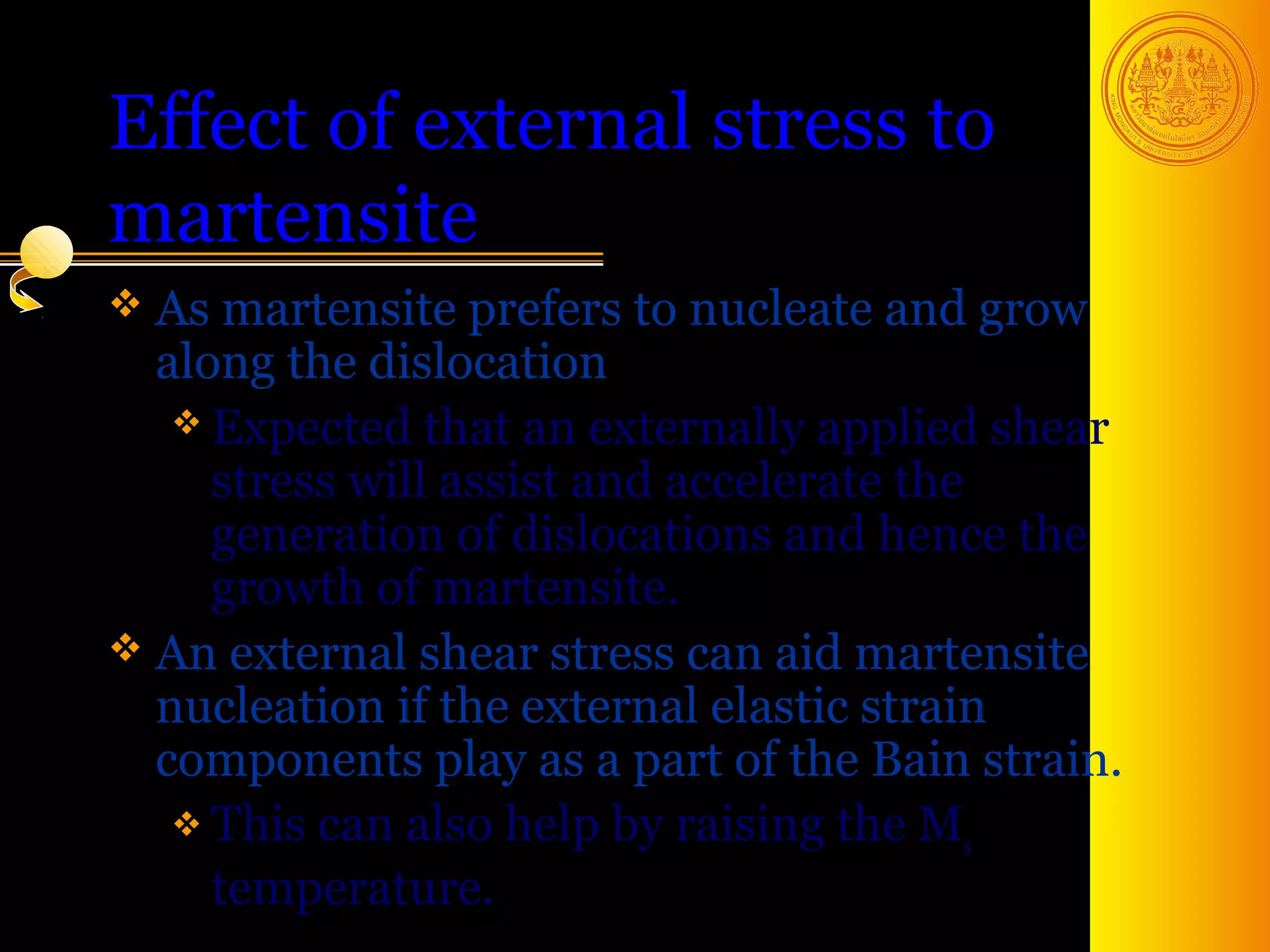 Effect of external stress to
martensite
 As martensite prefers to nucleate   and grow
  along the dislocation
    Expected that an externally applied shear
     stress will assist and accelerate the
     generation of dislocations and hence the
     growth of martensite.
 An external shear stress can aid martensite
  nucleation if the external elastic strain
  components play as a part of the Bain strain.
    This can also help by raising the M
                                           s
     temperature.                            44
 