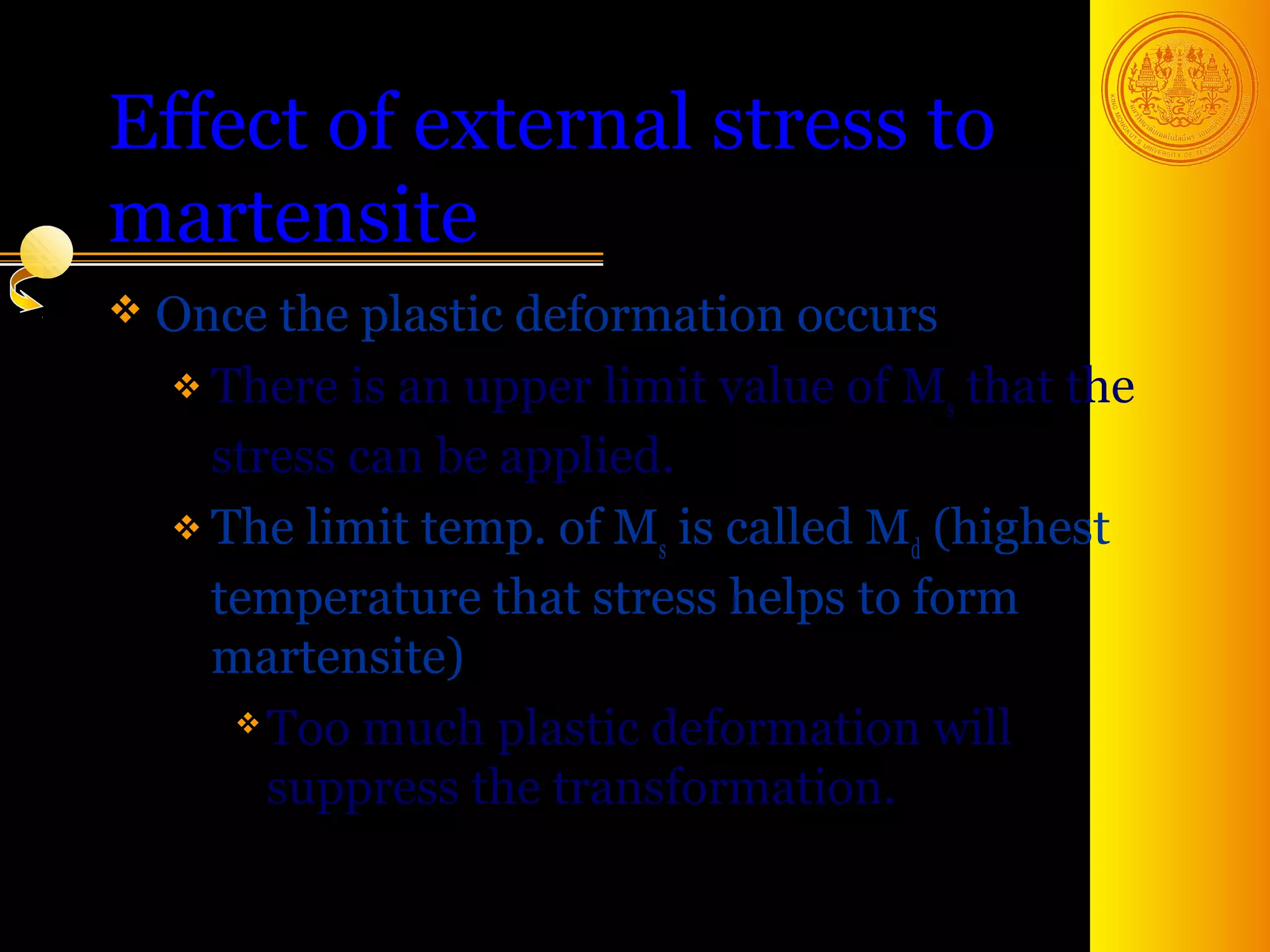 Effect of external stress to
martensite
 Once  the plastic deformation occurs
   There is an upper limit value of M that the
                                       s
    stress can be applied.
   The limit temp. of M is called M (highest
                          s          d
    temperature that stress helps to form
    martensite)
      Too much plastic deformation will

       suppress the transformation.

                                        45
 