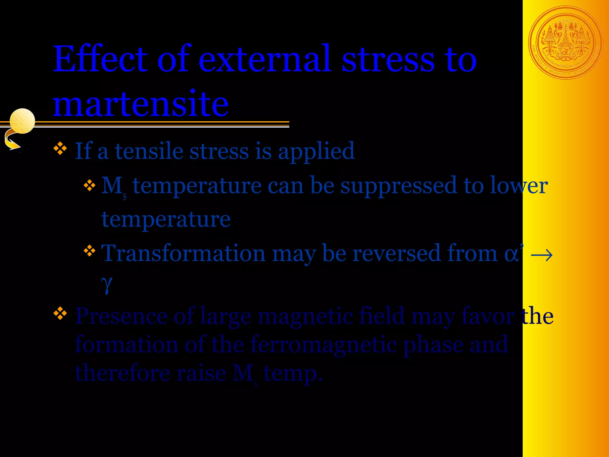 Effect of external stress to
martensite
 If a tensile
             stress is applied
    M temperature can be suppressed to lower
       s
     temperature
    Transformation may be reversed from α’ →
     γ
 Presence of large magnetic field may favor the
  formation of the ferromagnetic phase and
  therefore raise Ms temp.

                                        46
 