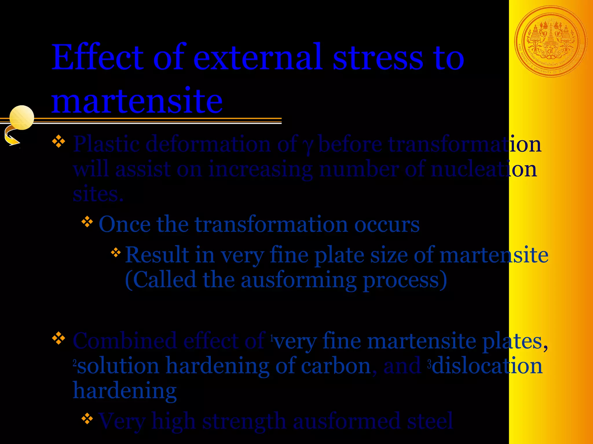 Effect of external stress to
martensite
 Plastic  deformation of γ before transformation
  will assist on increasing number of nucleation
  sites.
    Once the transformation occurs
       Result in very fine plate size of martensite

         (Called the ausforming process)

 Combined effect of   very fine martensite plates,
                       1
  2
    solution hardening of carbon, and 3dislocation
  hardening
     Very high strength ausformed steel 47
 
