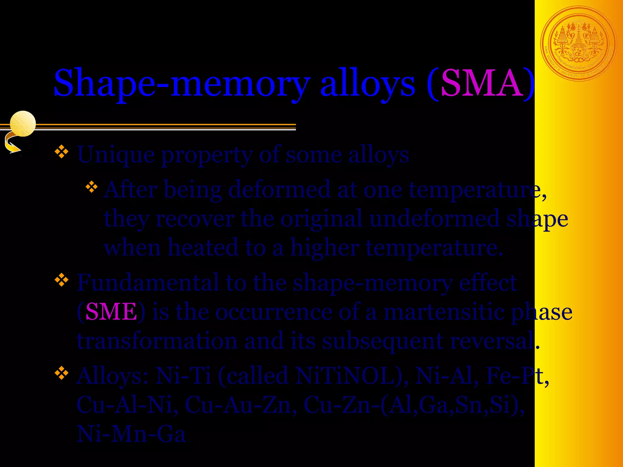 Shape-memory alloys (SMA)
 Unique property   of some alloys
    After being deformed at one temperature,
     they recover the original undeformed shape
     when heated to a higher temperature.
 Fundamental to the shape-memory effect
  (SME) is the occurrence of a martensitic phase
  transformation and its subsequent reversal.
 Alloys: Ni-Ti (called NiTiNOL), Ni-Al, Fe-Pt,
  Cu-Al-Ni, Cu-Au-Zn, Cu-Zn-(Al,Ga,Sn,Si),
  Ni-Mn-Ga                               49
 