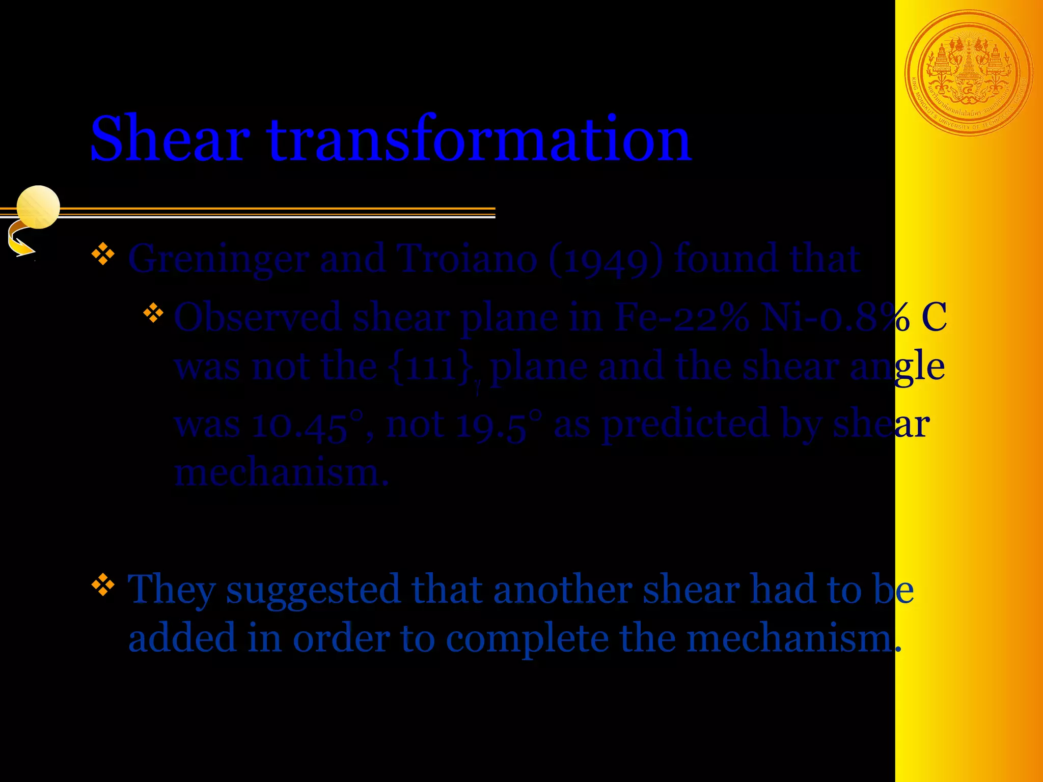 Shear transformation
 Greninger and Troiano (1949) found   that
   Observed shear plane in Fe-22% Ni-0.8% C
    was not the {111}γ plane and the shear angle
    was 10.45°, not 19.5° as predicted by shear
    mechanism.

 Theysuggested that another shear had to be
  added in order to complete the mechanism.

                                        5
 