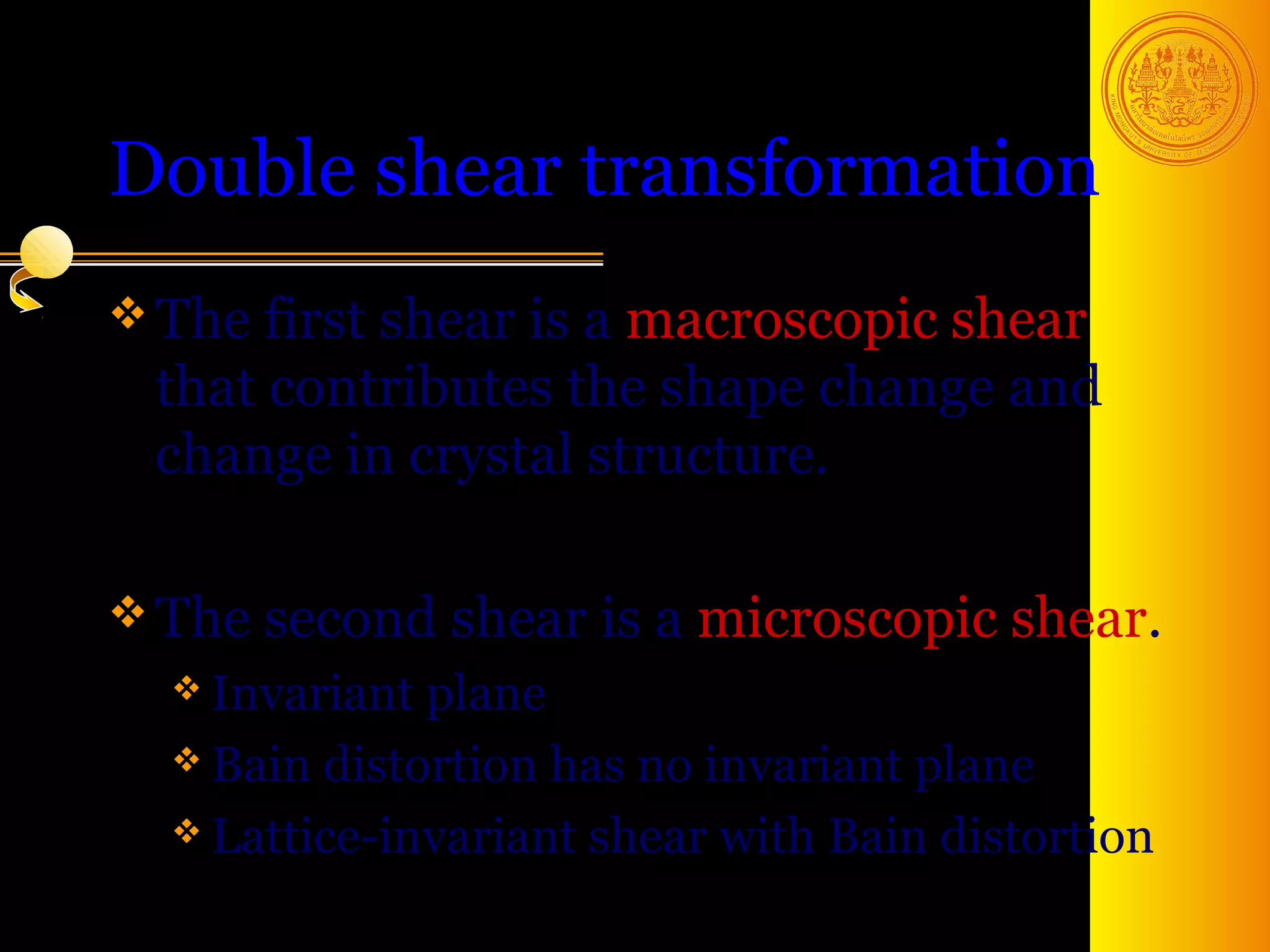 Double shear transformation
 The first shear isa macroscopic shear
  that contributes the shape change and
  change in crystal structure.

 The second    shear is a microscopic shear.
   Invariant plane
   Bain distortion has no invariant plane

   Lattice-invariant shear with Bain distortion

                                        6
 