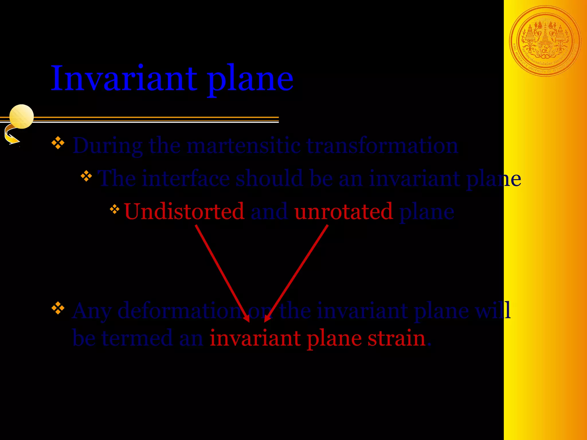 Invariant plane
 During the martensitic transformation
   The interface should be an invariant plane

      Undistorted and unrotated plane




 Any deformation  on the invariant plane will
  be termed an invariant plane strain.


                                        7
 