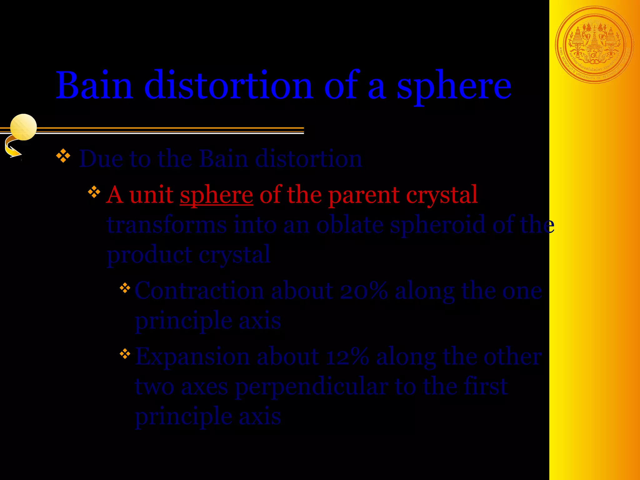 Bain distortion of a sphere
 Due to the Bain distortion
   A unit sphere of the parent crystal
    transforms into an oblate spheroid of the
    product crystal
      Contraction about 20% along the one

       principle axis
      Expansion about 12% along the other

       two axes perpendicular to the first
       principle axis
                                       9
 