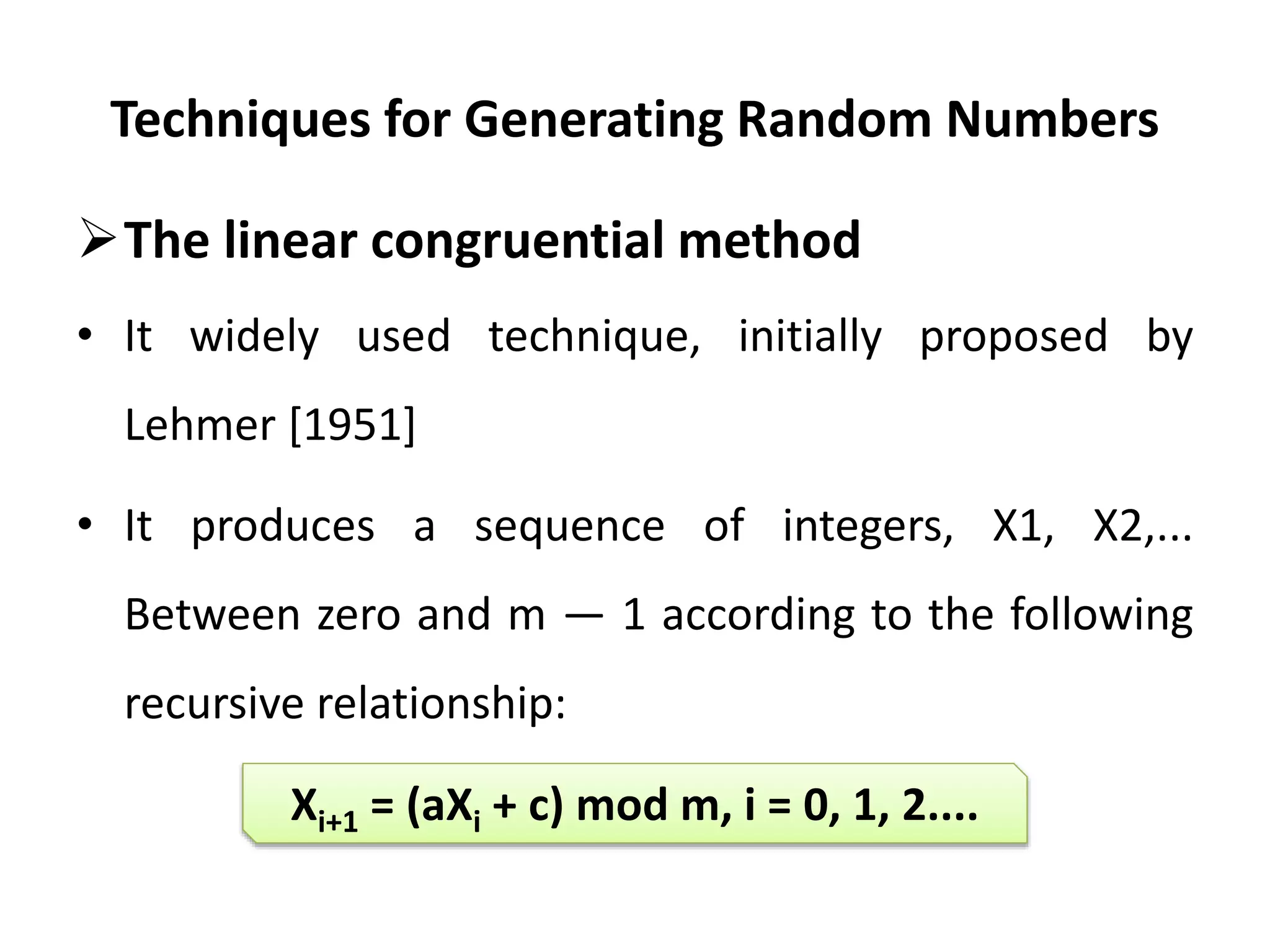 Techniques for Generating Random Numbers
The linear congruential method
• It widely used technique, initially proposed by
Lehmer [1951]
• It produces a sequence of integers, X1, X2,...
Between zero and m — 1 according to the following
recursive relationship:
Xi+1 = (aXi + c) mod m, i = 0, 1, 2....
 