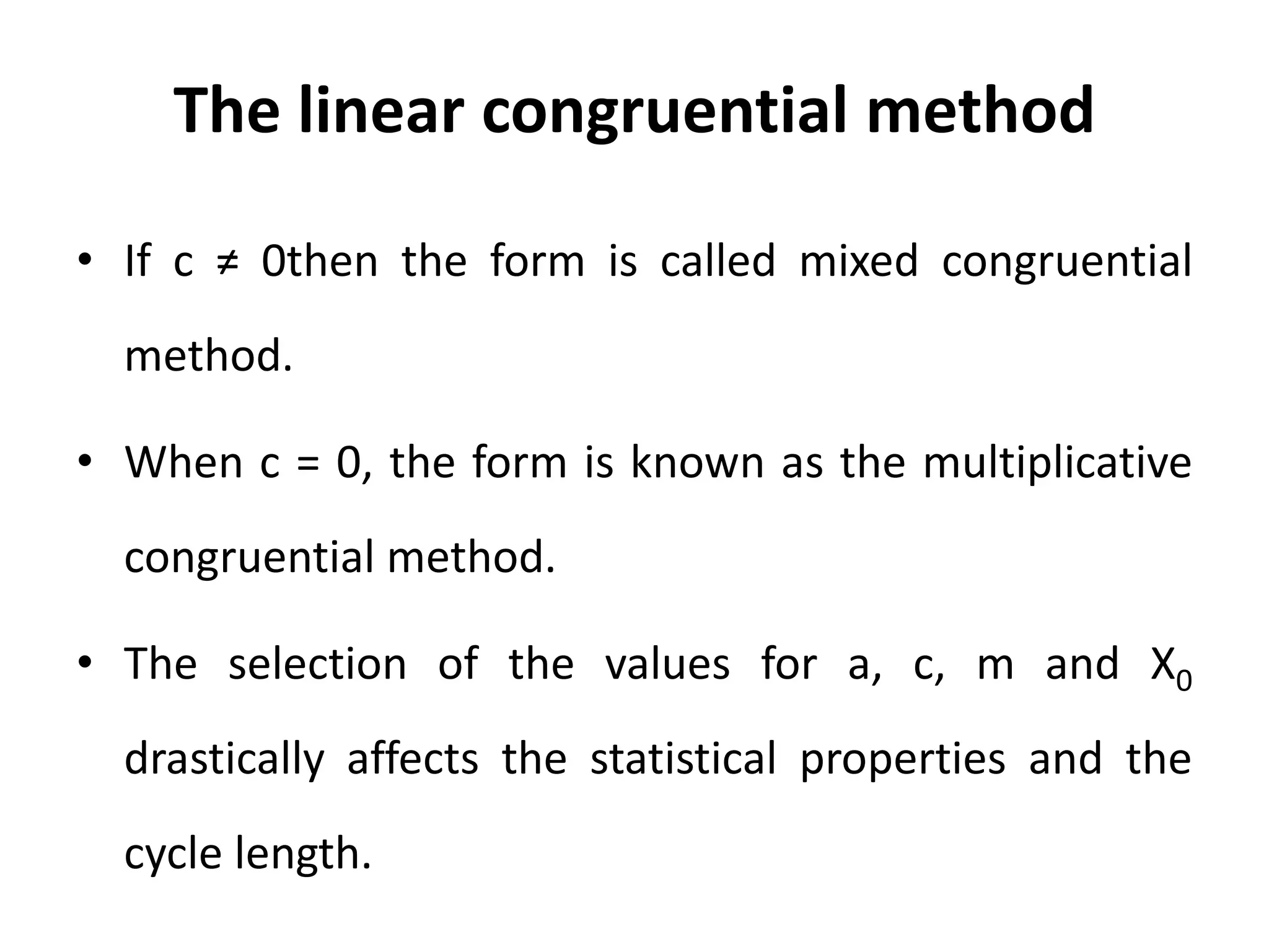 The linear congruential method
• If c ≠ 0then the form is called mixed congruential
method.
• When c = 0, the form is known as the multiplicative
congruential method.
• The selection of the values for a, c, m and X0
drastically affects the statistical properties and the
cycle length.
 