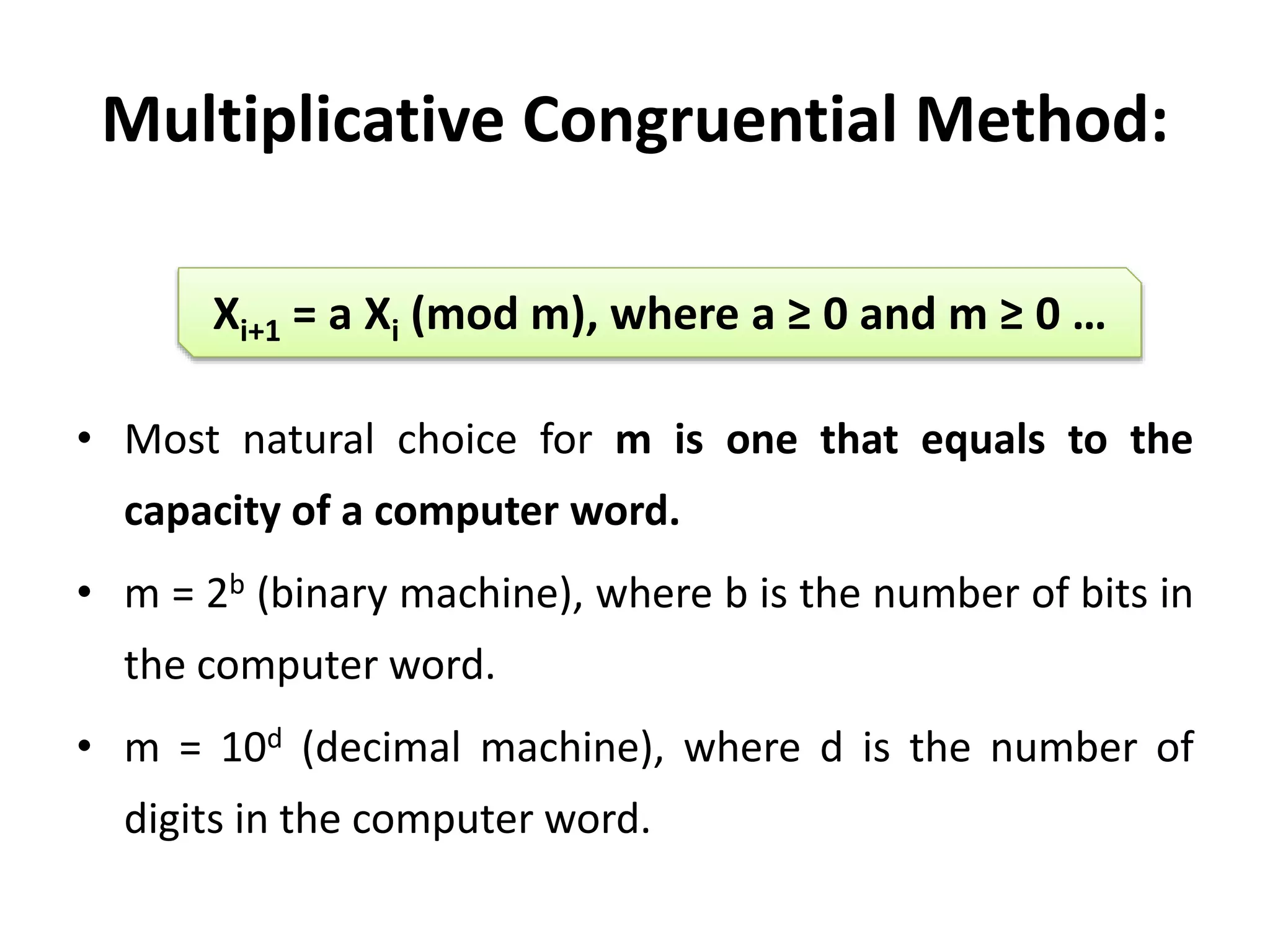 Multiplicative Congruential Method:
• Most natural choice for m is one that equals to the
capacity of a computer word.
• m = 2b (binary machine), where b is the number of bits in
the computer word.
• m = 10d (decimal machine), where d is the number of
digits in the computer word.
Xi+1 = a Xi (mod m), where a ≥ 0 and m ≥ 0 …
 