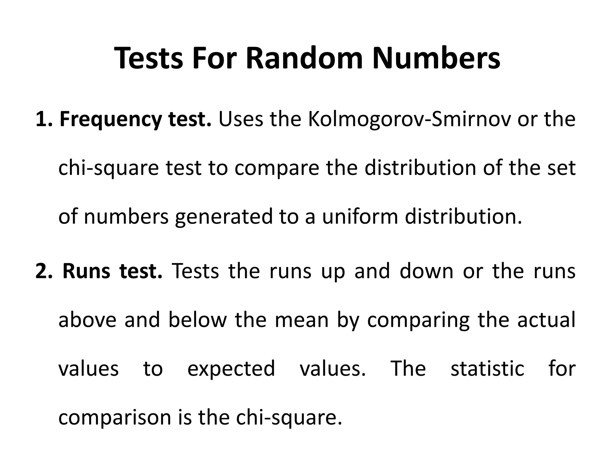 Tests For Random Numbers
1. Frequency test. Uses the Kolmogorov-Smirnov or the
chi-square test to compare the distribution of the set
of numbers generated to a uniform distribution.
2. Runs test. Tests the runs up and down or the runs
above and below the mean by comparing the actual
values to expected values. The statistic for
comparison is the chi-square.
 