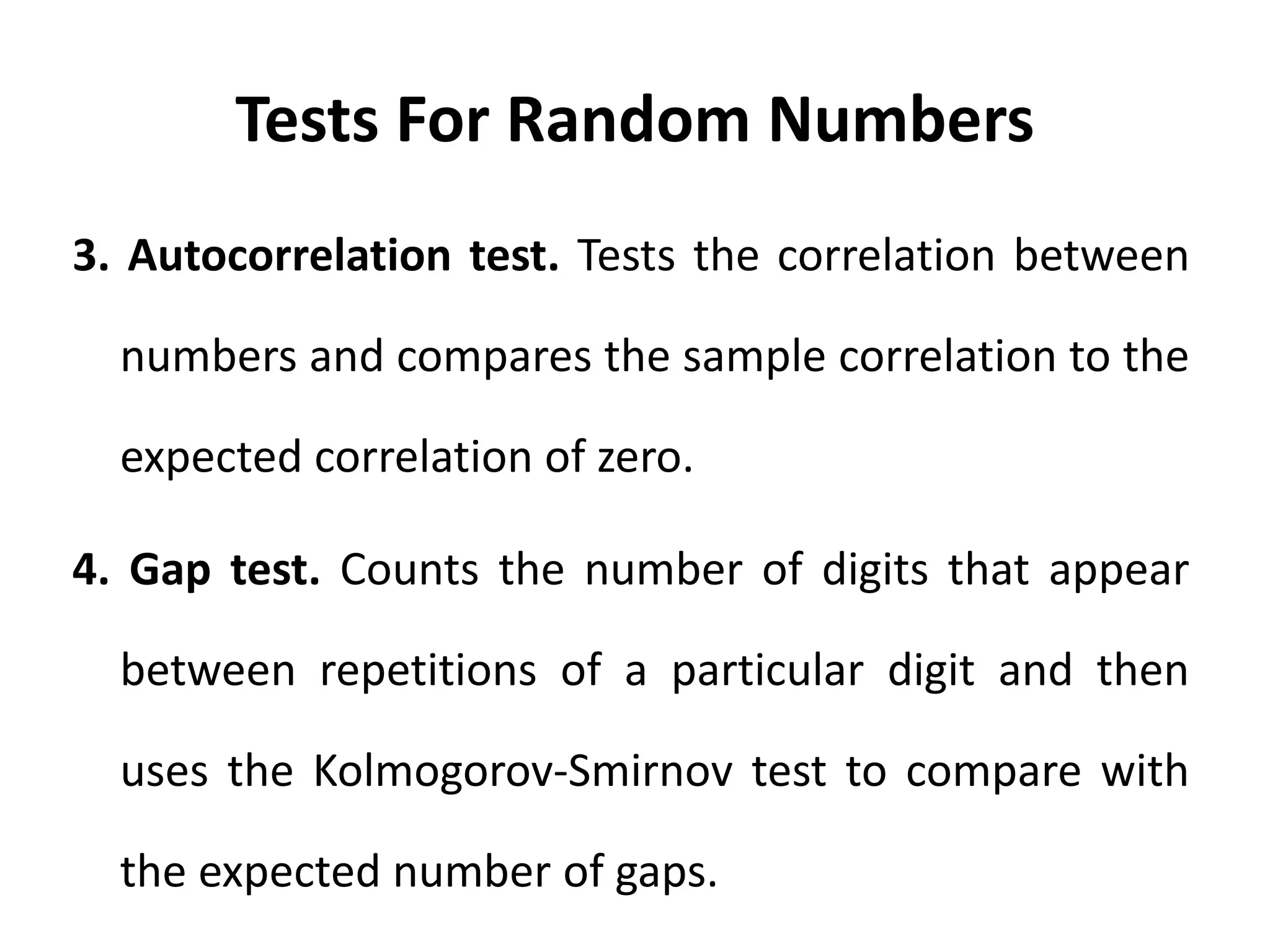 Tests For Random Numbers
3. Autocorrelation test. Tests the correlation between
numbers and compares the sample correlation to the
expected correlation of zero.
4. Gap test. Counts the number of digits that appear
between repetitions of a particular digit and then
uses the Kolmogorov-Smirnov test to compare with
the expected number of gaps.
 