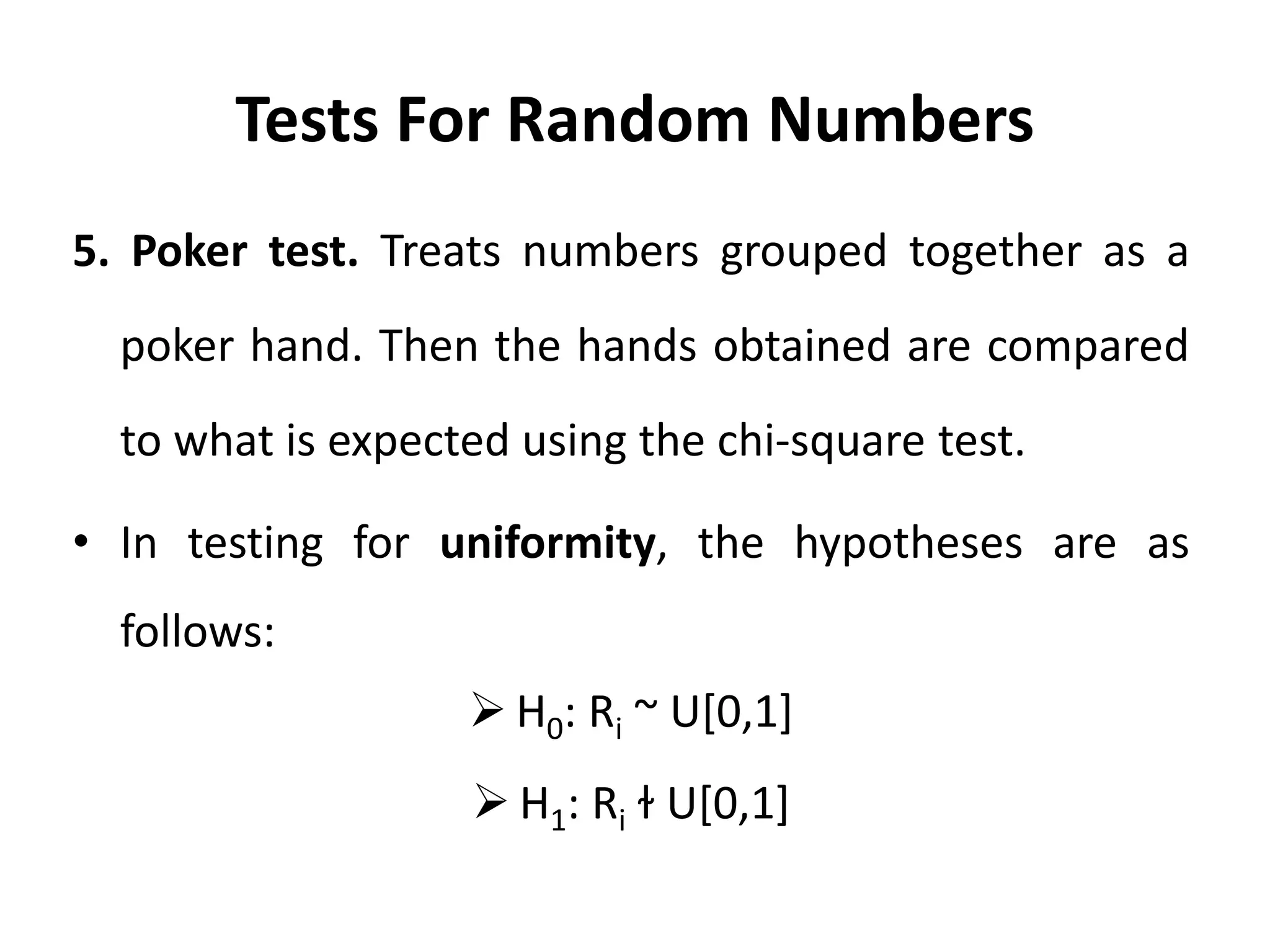 Tests For Random Numbers
5. Poker test. Treats numbers grouped together as a
poker hand. Then the hands obtained are compared
to what is expected using the chi-square test.
• In testing for uniformity, the hypotheses are as
follows:
 H0: Ri ~ U[0,1]
 H1: Ri ɫ U[0,1]
 