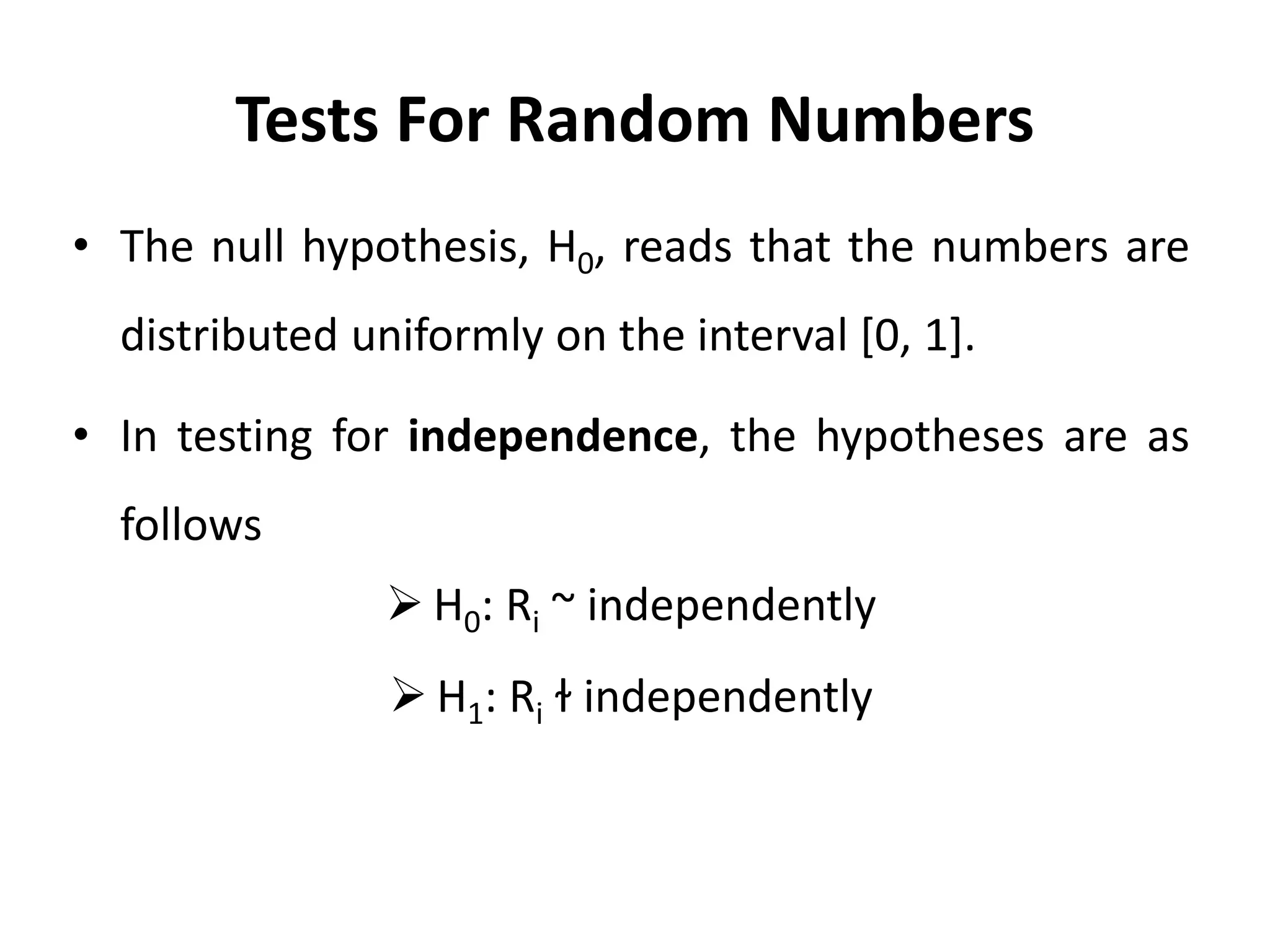 Tests For Random Numbers
• The null hypothesis, H0, reads that the numbers are
distributed uniformly on the interval [0, 1].
• In testing for independence, the hypotheses are as
follows
 H0: Ri ~ independently
 H1: Ri ɫ independently
 