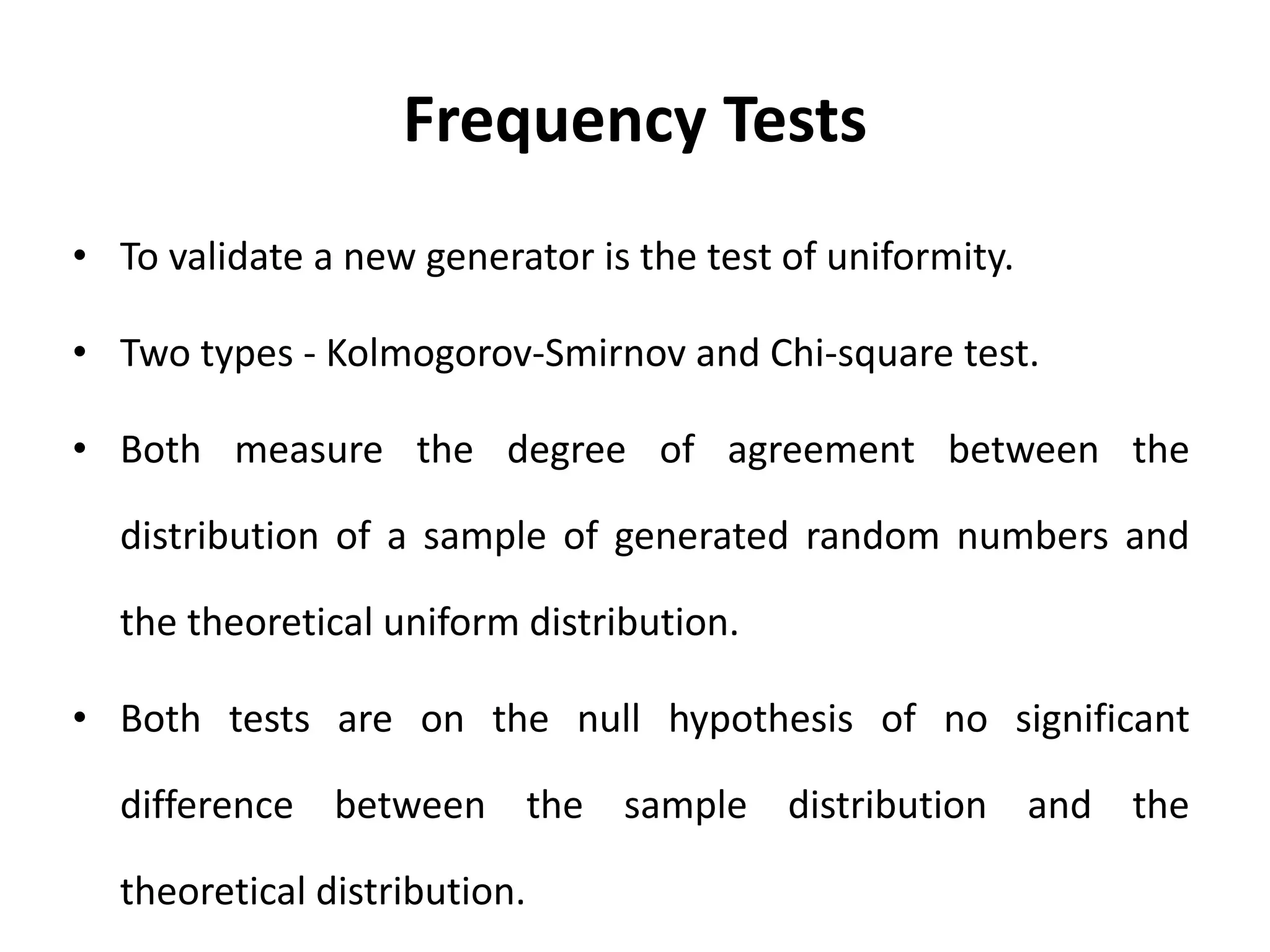 Frequency Tests
• To validate a new generator is the test of uniformity.
• Two types - Kolmogorov-Smirnov and Chi-square test.
• Both measure the degree of agreement between the
distribution of a sample of generated random numbers and
the theoretical uniform distribution.
• Both tests are on the null hypothesis of no significant
difference between the sample distribution and the
theoretical distribution.
 