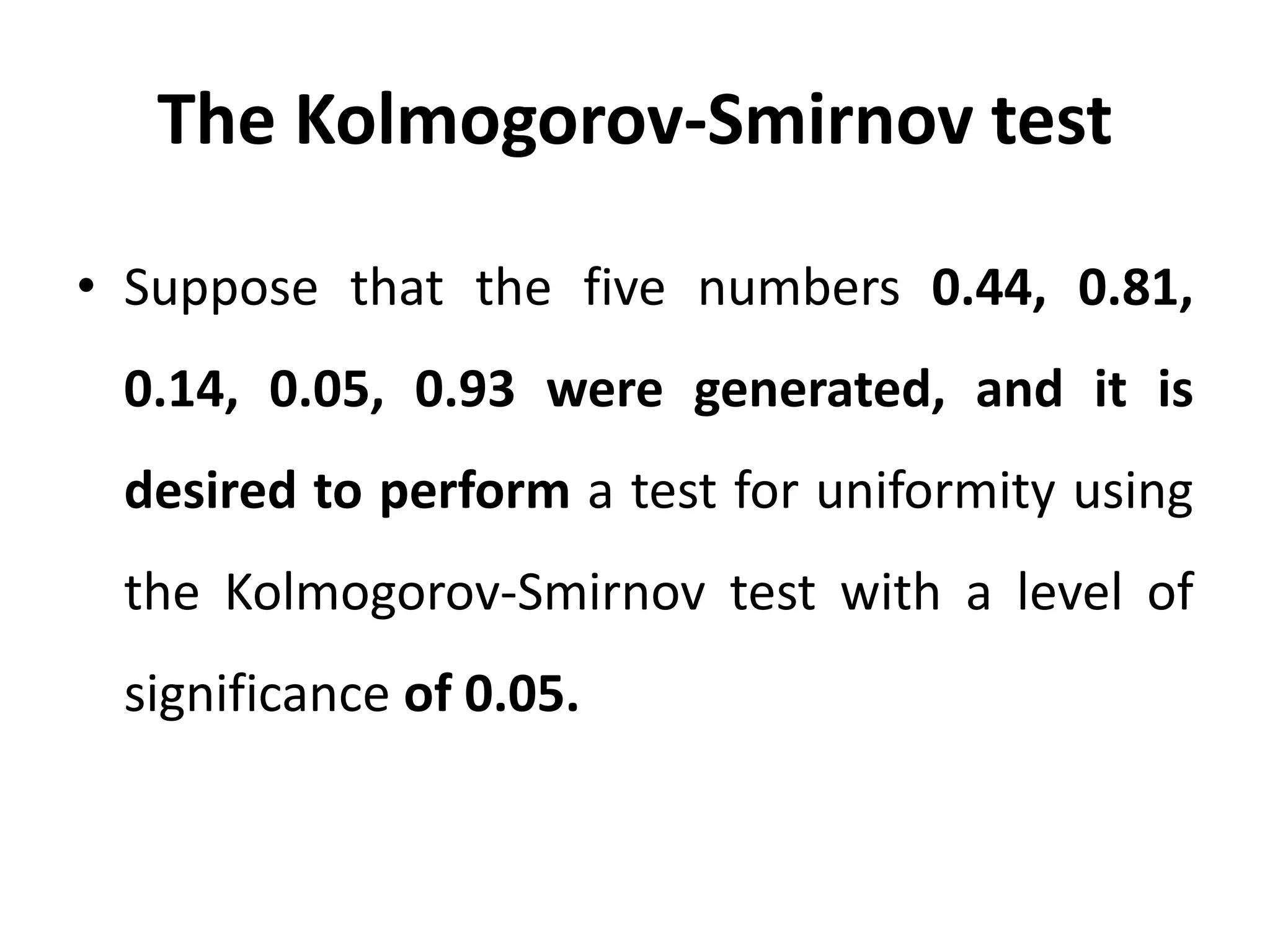 The Kolmogorov-Smirnov test
• Suppose that the five numbers 0.44, 0.81,
0.14, 0.05, 0.93 were generated, and it is
desired to perform a test for uniformity using
the Kolmogorov-Smirnov test with a level of
significance of 0.05.
 