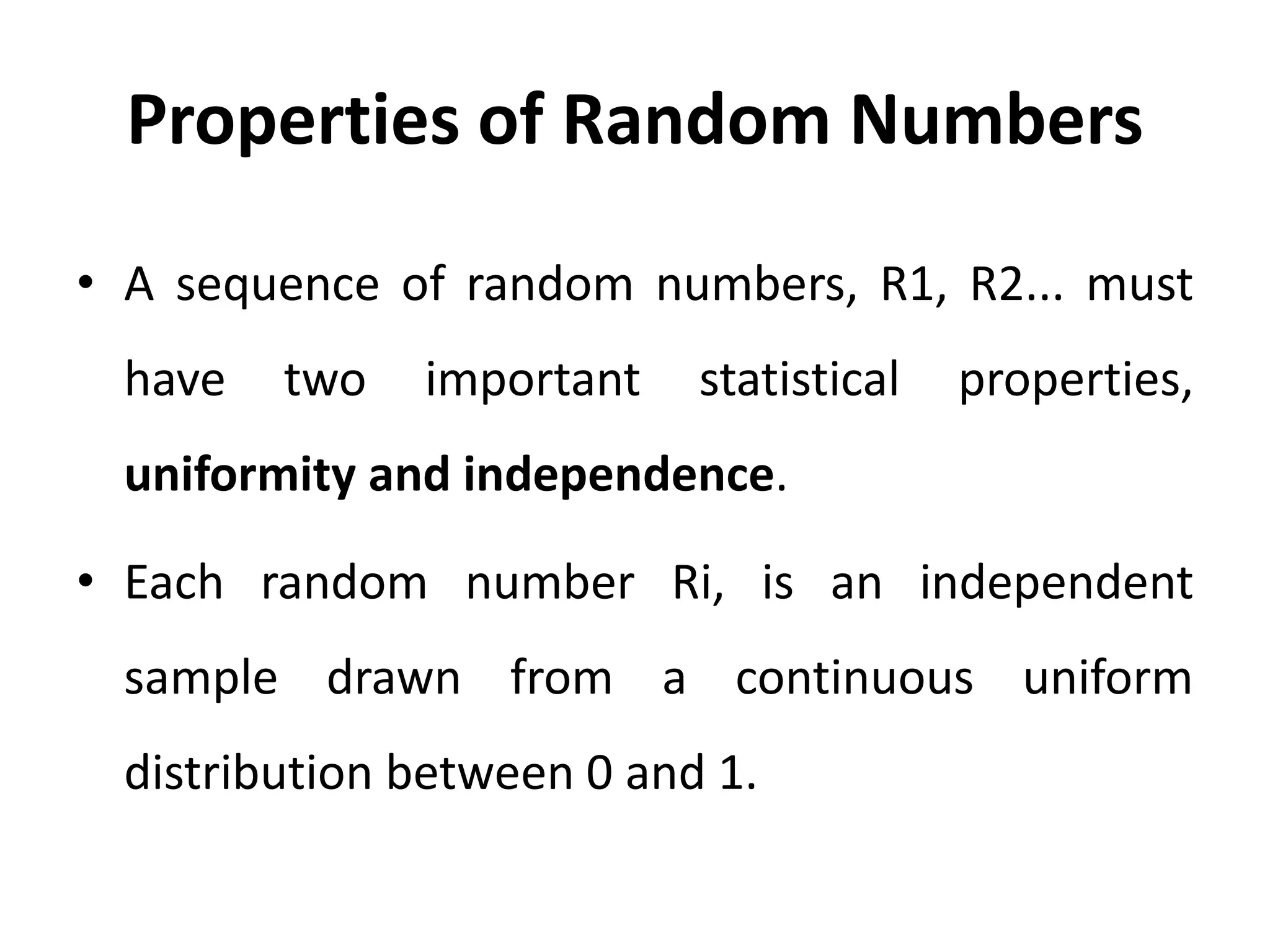 Properties of Random Numbers
• A sequence of random numbers, R1, R2... must
have two important statistical properties,
uniformity and independence.
• Each random number Ri, is an independent
sample drawn from a continuous uniform
distribution between 0 and 1.
 