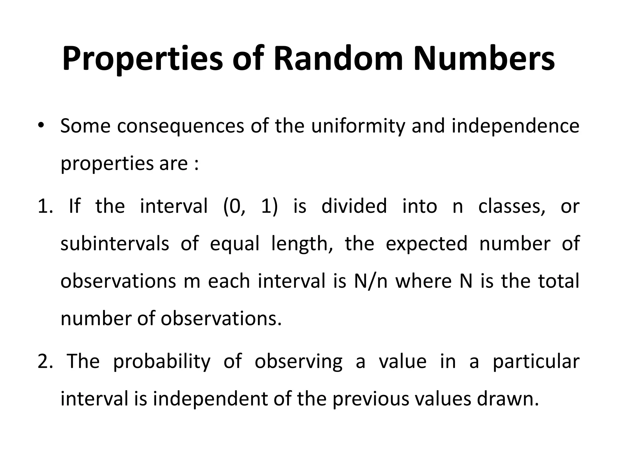 Properties of Random Numbers
• Some consequences of the uniformity and independence
properties are :
1. If the interval (0, 1) is divided into n classes, or
subintervals of equal length, the expected number of
observations m each interval is N/n where N is the total
number of observations.
2. The probability of observing a value in a particular
interval is independent of the previous values drawn.
 