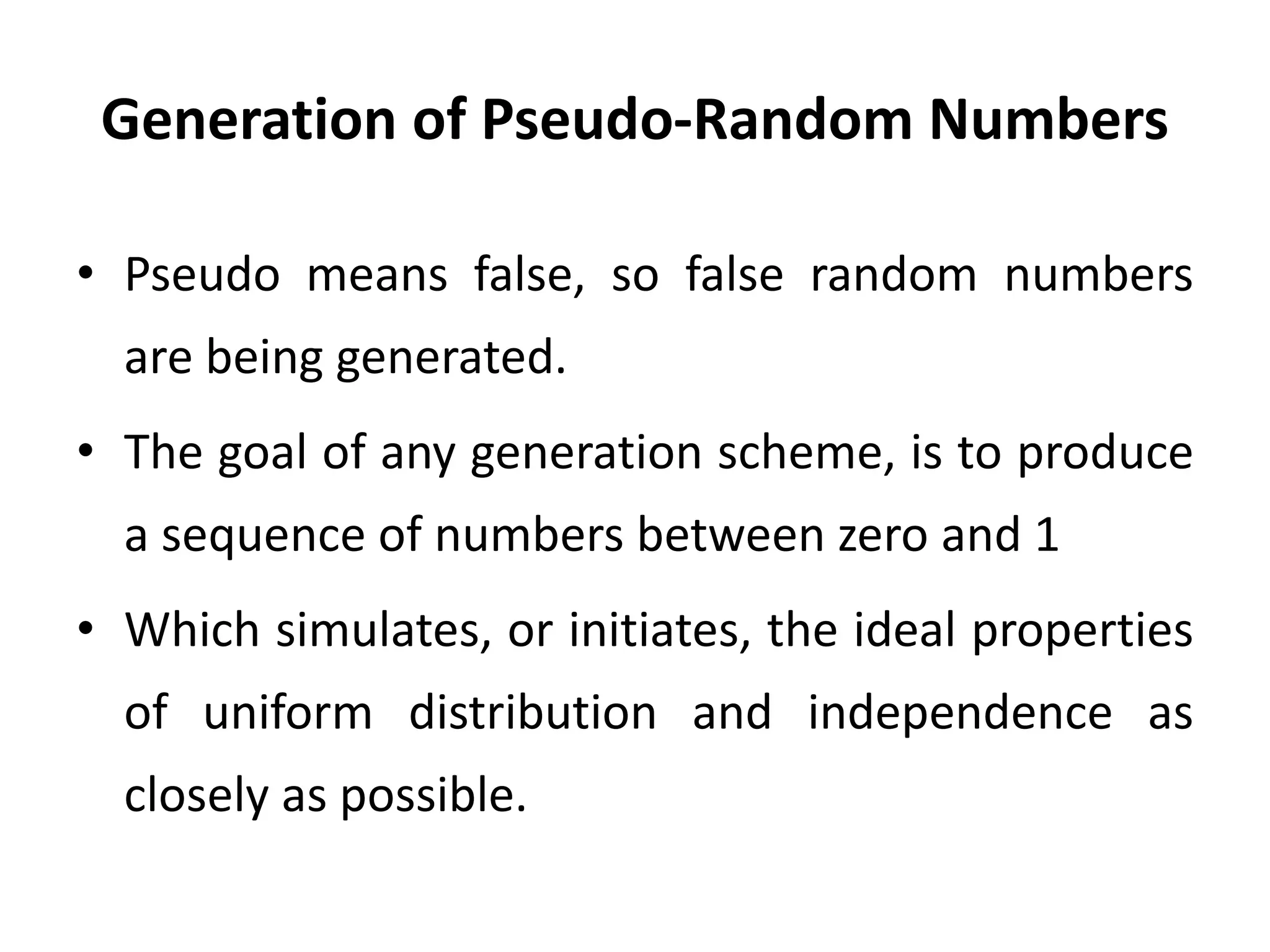 Generation of Pseudo-Random Numbers
• Pseudo means false, so false random numbers
are being generated.
• The goal of any generation scheme, is to produce
a sequence of numbers between zero and 1
• Which simulates, or initiates, the ideal properties
of uniform distribution and independence as
closely as possible.
 