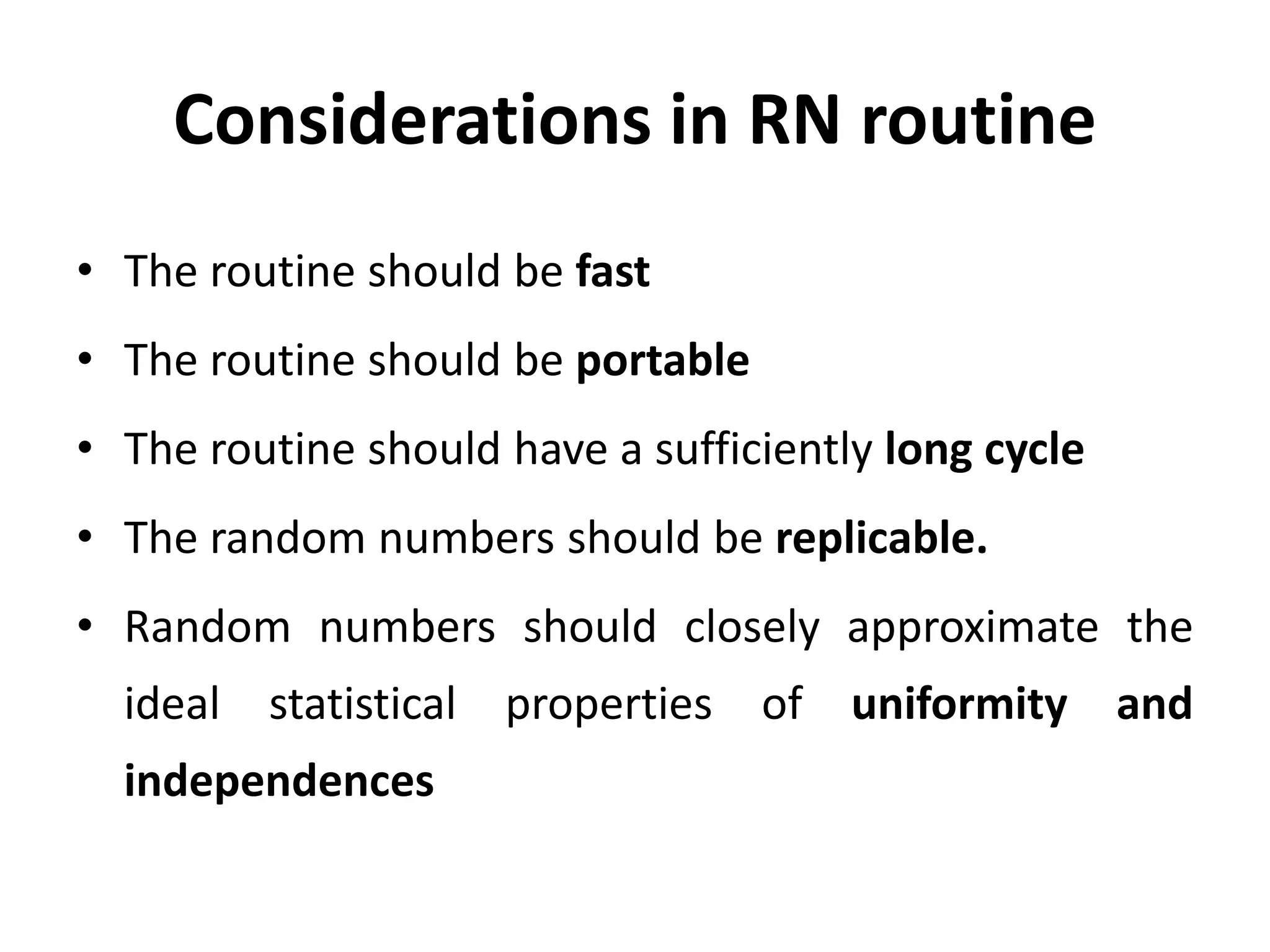 Considerations in RN routine
• The routine should be fast
• The routine should be portable
• The routine should have a sufficiently long cycle
• The random numbers should be replicable.
• Random numbers should closely approximate the
ideal statistical properties of uniformity and
independences
 