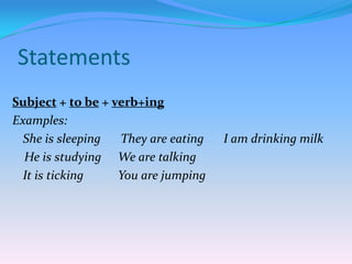 Statements
Subject + to be + verb+ing
Examples:
She is sleeping
They are eating
He is studying We are talking
It is ticking
You are jumping

I am drinking milk

 
