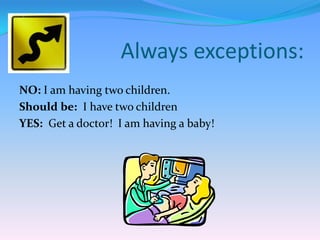 Always exceptions:
NO: I am having two children.
Should be: I have two children
YES: Get a doctor! I am having a baby!

 