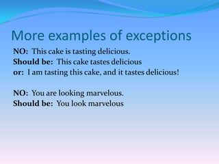 More examples of exceptions
NO: This cake is tasting delicious.
Should be: This cake tastes delicious
or: I am tasting this cake, and it tastes delicious!

NO: You are looking marvelous.
Should be: You look marvelous

 