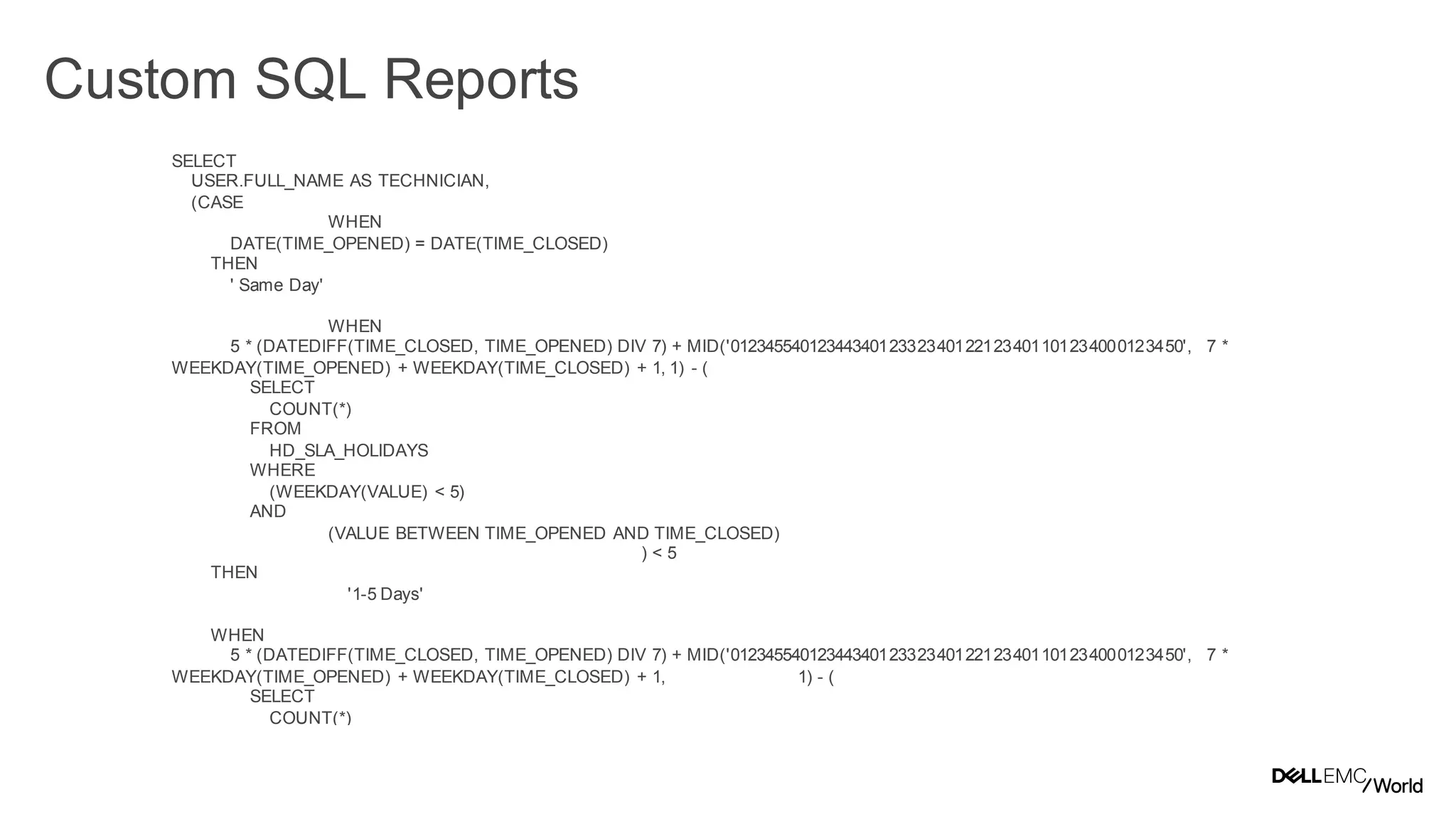 36
Dell - Internal Use - Confidential
Custom SQL Reports
SELECT
USER.FULL_NAME AS TECHNICIAN,
(CASE
WHEN
DATE(TIME_OPENED) = DATE(TIME_CLOSED)
THEN
' Same Day'
WHEN
5 * (DATEDIFF(TIME_CLOSED, TIME_OPENED) DIV 7) + MID('0123455401234434012332340122123401101234000123450', 7 *
WEEKDAY(TIME_OPENED) + WEEKDAY(TIME_CLOSED) + 1, 1) - (
SELECT
COUNT(*)
FROM
HD_SLA_HOLIDAYS
WHERE
(WEEKDAY(VALUE) < 5)
AND
(VALUE BETWEEN TIME_OPENED AND TIME_CLOSED)
) < 5
THEN
'1-5 Days'
WHEN
5 * (DATEDIFF(TIME_CLOSED, TIME_OPENED) DIV 7) + MID('0123455401234434012332340122123401101234000123450', 7 *
WEEKDAY(TIME_OPENED) + WEEKDAY(TIME_CLOSED) + 1, 1) - (
SELECT
COUNT(*)
FROM
HD_SLA_HOLIDAYS
WHERE
(WEEKDAY(VALUE) < 5)
 