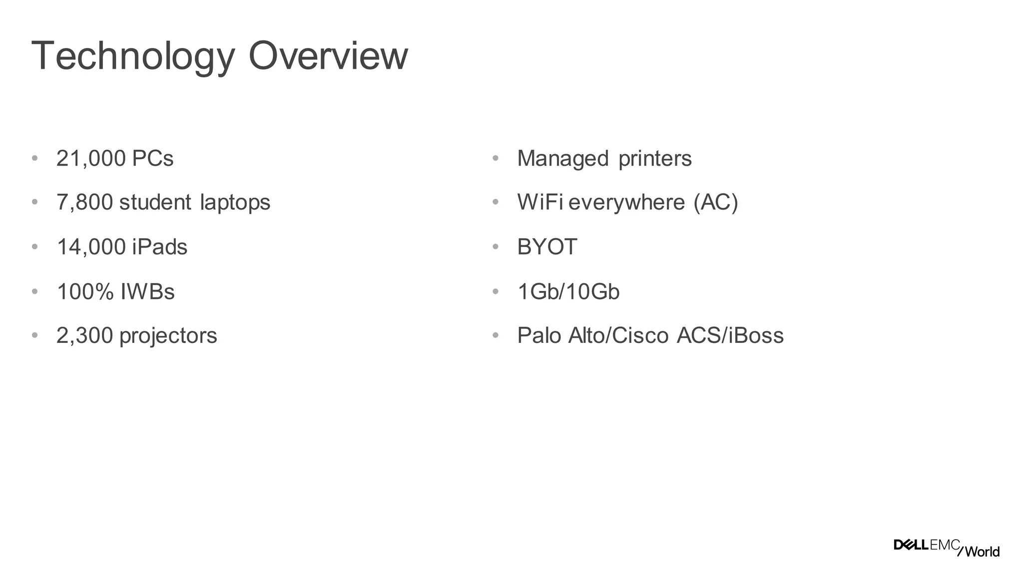 4
Dell - Internal Use - Confidential
Technology Overview
• 21,000 PCs
• 7,800 student laptops
• 14,000 iPads
• 100% IWBs
• 2,300 projectors
• Managed printers
• WiFi everywhere (AC)
• BYOT
• 1Gb/10Gb
• Palo Alto/Cisco ACS/iBoss
 