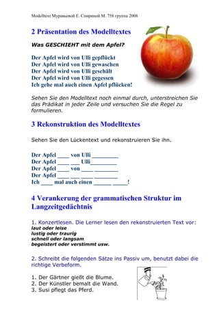 Modelltext Муравьевой Е. Спириной М. 758 группа 2008
2 Präsentation des Modelltextes
Was GESCHIEHT mit dem Apfel?
Der Apfel wird von Ulli gepflückt
Der Apfel wird von Ulli gewaschen
Der Apfel wird von Ulli geschält
Der Apfel wird von Ulli gegessen
Ich gehe mal auch einen Apfel pflücken!
Sehen Sie den Modelltext noch einmal durch, unterstreichen Sie
das Prädikat in jeder Zeile und versuchen Sie die Regel zu
formulieren.
3 Rekonstruktion des Modelltextes
Sehen Sie den Lückentext und rekonstruieren Sie ihn.
Der Apfel ____ von Ulli _________
Der Apfel ____ ___ Ulli_________
Der Apfel ____ von ____ ________
Der Apfel ____ ___ ____ ________
Ich ____ mal auch einen ______ _____!
4 Verankerung der grammatischen Struktur im
Langzeitgedächtnis
1. Konzertlesen. Die Lerner lesen den rekonstruierten Text vor:
laut oder leise
lustig oder traurig
schnell oder langsam
begeistert oder verstimmt usw.
2. Schreibt die folgenden Sätze ins Passiv um, benutzt dabei die
richtige Verbeform.
1. Der Gärtner gießt die Blume.
2. Der Künstler bemalt die Wand.
3. Susi pflegt das Pferd.
 