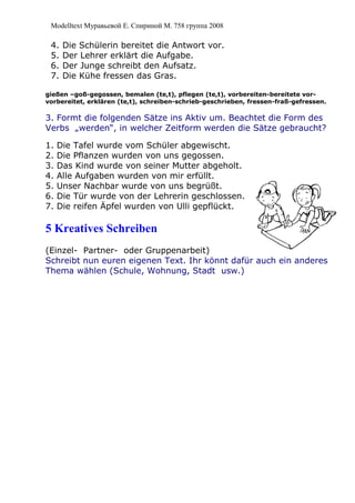 Modelltext Муравьевой Е. Спириной М. 758 группа 2008
4. Die Schülerin bereitet die Antwort vor.
5. Der Lehrer erklärt die Aufgabe.
6. Der Junge schreibt den Aufsatz.
7. Die Kühe fressen das Gras.
gießen –goß-gegossen, bemalen (te,t), pflegen (te,t), vorbereiten-bereitete vor-
vorbereitet, erklären (te,t), schreiben-schrieb-geschrieben, fressen-fraß-gefressen.
3. Formt die folgenden Sätze ins Aktiv um. Beachtet die Form des
Verbs „werden“, in welcher Zeitform werden die Sätze gebraucht?
1. Die Tafel wurde vom Schüler abgewischt.
2. Die Pflanzen wurden von uns gegossen.
3. Das Kind wurde von seiner Mutter abgeholt.
4. Alle Aufgaben wurden von mir erfüllt.
5. Unser Nachbar wurde von uns begrüßt.
6. Die Tür wurde von der Lehrerin geschlossen.
7. Die reifen Äpfel wurden von Ulli gepflückt.
5 Kreatives Schreiben
(Einzel- Partner- oder Gruppenarbeit)
Schreibt nun euren eigenen Text. Ihr könnt dafür auch ein anderes
Thema wählen (Schule, Wohnung, Stadt usw.)
 