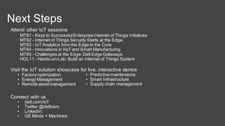 MT81 - Keys to SuccessfulEnterprise Internet of Things Initiatives
MT82 - Internet of Things Security Starts at the Edge
MT83 - IoT Analytics from the Edge to the Core
MT84 - Innovations in IIoT and Smart Manufacturing
MT85 - Challenges at the Edge:Dell Edge Gateways
HOL11 - Hands-on-Lab: Build an Internet of Things System
Attend other IoT sessions
Visit the IoT solution showcase for live, interactive demos
• Factory optimization
• Energy Management
• Remote assetmanagement
Connect with us
• dell.com/IoT
• Twitter @delloem
• LinkedIn:
• GE Minds + Machines
• Predictive maintenance
• Smart Infrastructure
• Supply chain management
Next Steps
 