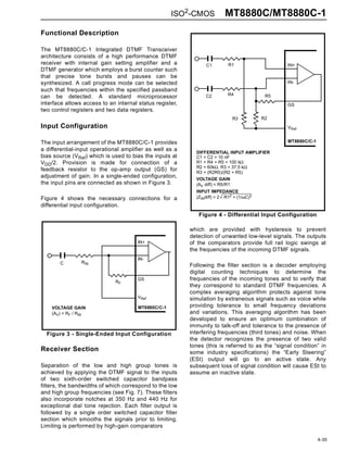 ISO2-CMOS           MT8880C/MT8880C-1
Functional Description

The MT8880C/C-1 Integrated DTMF Transceiver
architecture consists of a high performance DTMF
receiver with internal gain setting amplifier and a             C1         R1                    IN+
DTMF generator which employs a burst counter such
that precise tone bursts and pauses can be
synthesized. A call progress mode can be selected                                                IN-
such that frequencies within the specified passband
                                                                           R4              R5
can be detected. A standard microprocessor                      C2
interface allows access to an internal status register,                                          GS
two control registers and two data registers.
                                                                             R3           R2
Input Configuration                                                                              VRef


The input arrangement of the MT8880C/C-1 provides                                                MT8880C/C-1
a differential-input operational amplifier as well as a
                                                            DIFFERENTIAL INPUT AMPLIFIER
bias source (VRef) which is used to bias the inputs at      C1 = C2 = 10 nF
VDD/2. Provision is made for connection of a                R1 = R4 = R5 = 100 kΩ
                                                            R2 = 60kΩ, R3 = 37.5 kΩ
feedback resistor to the op-amp output (GS) for             R3 = (R2R5)/(R2 + R5)
adjustment of gain. In a single-ended configuration,        VOLTAGE GAIN
the input pins are connected as shown in Figure 3.          (AV diff) = R5/R1
                                                            INPUT IMPEDANCE
Figure 4 shows the necessary connections for a              (ZINdiff) = 2 R12 + (1/ωC)2
differential input configuration.
                                                             Figure 4 - Differential Input Configuration

                                                          which are provided with hysteresis to prevent
                                                          detection of unwanted low-level signals. The outputs
                                       IN+                of the comparators provide full rail logic swings at
                                                          the frequencies of the incoming DTMF signals.
                                       IN-
       C         RIN
                                                          Following the filter section is a decoder employing
                                                          digital counting techniques to determine the
                              RF
                                       GS                 frequencies of the incoming tones and to verify that
                                                          they correspond to standard DTMF frequencies. A
                                                          complex averaging algorithm protects against tone
                                       VRef               simulation by extraneous signals such as voice while
    VOLTAGE GAIN                       MT8880C/C-1        providing tolerance to small frequency deviations
    (AV) = RF / RIN                                       and variations. This averaging algorithm has been
                                                          developed to ensure an optimum combination of
                                                          immunity to talk-off and tolerance to the presence of
  Figure 3 - Single-Ended Input Configuration             interfering frequencies (third tones) and noise. When
                                                          the detector recognizes the presence of two valid
                                                          tones (this is referred to as the “signal condition” in
Receiver Section                                          some industry specifications) the “Early Steering”
                                                          (ESt) output will go to an active state. Any
Separation of the low and high group tones is             subsequent loss of signal condition will cause ESt to
achieved by applying the DTMF signal to the inputs        assume an inactive state.
of two sixth-order switched capacitor bandpass
filters, the bandwidths of which correspond to the low
and high group frequencies (see Fig. 7). These filters
also incorporate notches at 350 Hz and 440 Hz for
exceptional dial tone rejection. Each filter output is
followed by a single order switched capacitor filter
section which smooths the signals prior to limiting.
Limiting is performed by high-gain comparators

                                                                                                               4-35
 
