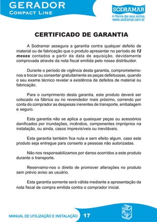 CERTIFICADO DE GARANTIA
A Sodramar assegura a garantia contra qualquer defeito de
material ou de fabricação que o produto apresentar no período de 12
meses contados a partir da data de aquisição, devidamente
comprovada através da nota fiscal emitida pelo nosso distribuidor.
Durante o período de vigência desta garantia, comprometemonos a trocar ou consertar gratuitamente as peças defeituosas, quando
o seu exame técnico revelar a existência de defeitos de material ou
fabricação.
Para o cumprimento desta garantia, este produto deverá ser
colocado na fábrica ou no revendedor mais próximo, correndo por
conta do comprador as despesas inerentes de transporte, embalagem
e seguro.
Esta garantia não se aplica a quaisquer peças ou acessórios
danificados por inundações, incêndios, componentes impróprios na
instalação, ou ainda, casos imprevisíveis ou inevitáveis.
Esta garantia também fica nula e sem efeito algum, caso este
produto seja entregue para conserto a pessoas não autorizadas.
Não nos responsabilizamos por danos ocorridos a este produto
durante o transporte.
Reservamo-nos o direito de promover alterações no produto
sem prévio aviso ao usuário.
Esta garantia somente será válida mediante a apresentação da
nota fiscal de compra emitida contra o comprador inicial.

17

 