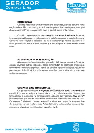 INTRODUÇÃO
O banho de sauna é um hábito saudável e higiênico, além de ser uma ótima
opção de lazer. Recomendada por médicos e terapeutas é excelente para prevenção
de crises respiratórias, esgotamento físico e mental, stress entre outras.
Contudo, os geradores de vapor compact line Inox e Tradicional Sodramar
foram desenvolvidos para propiciar conforto e satisfação no seu ambiente de sauna.
Com uma linha completa e acessórios da mais alta tecnologia nossos equipamentos
estão prontos para servir a todos aqueles que são adeptos à saúde, beleza e bem
estar.

ACESSÓRIOS PARA INSTALAÇÃO
Além dos acessórios essenciais que serão citados neste manual, a Sodramar
oferece diversos outros opcionais, como alimentador de essências ambientais,
termômetro e luminária especiais, painel de controle digital e analógico, redutor de
pressão para linha hidráulica entre outros utensílios para equipar ainda mais seu
ambiente de sauna.

COMPACT LINE TRADICIONAL
Os geradores de vapor Compact Line Tradicional e Inox Sodramar são
constituídos de materiais anti-corrosivos, com gabinete confeccionado em
termoplástico e resistência (s) blindadas com potências que variam de 4kW a 27kW
para ambientes que vão de 3m³ a 50m³, podendo ser alimentada em 220V ou 380V.
Os modelos Tradicionais possuem reservatório interno em chapas de aço galvanizado e aço inox para os modelos Inox. Antes de iniciar a instalação leia atentamente o
manual e a etiqueta de identificação do aparelho, fig. 2.

2

 