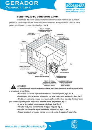 CONSTRUÇÃO DO CÔMODO DE VAPOR
O cômodo de vapor possui detalhes construtivos e normas de suma importância para segurança e manutenção do mesmo, a seguir serão citados seus
principais tópicos com auxílio das figs. 3 e 4.

F4

ATENÇÃO
- O revestimento interno do cômodo deve possuir isolamento térmico (verniculita)
e azulejo de preferência.
- Construir assentos e piso com material anti-derrapante, figs 3 e 4.
- Iluminação blindada com interruptor do lado de fora do ambiente, figs. 3 e 4.
- Porta em alumínio ou aço inox com isolação térmica, munida de visor sem
possuir qualquer tipo de fechadura apenas fecho de pressão, fig. 4.
- A porta deve abrir sempre para o lado de fora, fig.4.
- Instalar ralo para escoamento de água no piso, fig. 3.
- Instalar um ponto de água no interior no cômodo, figs. 3 e 4.
- Prever grade de proteção contra acesso à saída de vapor do aparelho.

5

 
