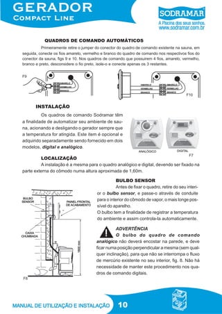 10
QUADROS DE COMANDO AUTOMÁTICOS
LOCALIZAÇÃO
A instalação é a mesma para o quadro analógico e digital, devendo ser fixado na
parte externa do cômodo numa altura aproximada de 1,60m.
F7
Primeiramente retire o jumper do conector do quadro de comando existente na sauna, em
seguida, conecte os fios amarelo, vermelho e branco do quadro de comando nos respectivos fios do
conector da sauna, figs 9 e 10. Nos quadros de comando que possuirem 4 fios, amarelo, vermelho,
branco e preto, desconsidere o fio preto, isole-o e conecte apenas os 3 restantes.
F8
Os quadros de comando Sodramar têm
a finalidade de automatizar seu ambiente de sau-
na, acionando e desligando o gerador sempre que
a temperatura for atingida. Este item é opcional e
adquirido separadamente sendo fornecido em dois
modelos, digital e analógico.
INSTALAÇÃO
ADVERTÊNCIA
O bulbo do quadro de comando
analógico não deverá encostar na parede, e deve
ficar numa posição perpendicular a mesma (sem qual-
quer inclinação), para que não se interrompa o fluxo
de mercúrio existente no seu interior, fig. 8. Não há
necessidade de manter este procedimento nos qua-
dros de comando digitais.
F9
F10
BULBO SENSOR
Antes de fixar o quadro, retire do seu interi-
or o bulbo sensor, e passe-o através de conduite
para o interior do cômodo de vapor, o mais longe pos-
sível do aparelho.
O bulbo tem a finalidade de registrar a temperatura
do ambiente e assim controla-la automaticamente.
 
