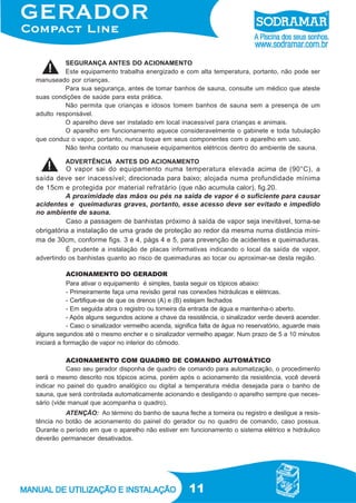 11
ACIONAMENTO DO GERADOR
Para ativar o equipamento é simples, basta seguir os tópicos abaixo:
- Primeiramente faça uma revisão geral nas conexões hidráulicas e elétricas.
- Certifique-se de que os drenos (A) e (B) estejam fechados
- Em seguida abra o registro ou torneira da entrada de água e mantenha-o aberto.
- Após alguns segundos acione a chave da resistência, o sinalizador verde deverá acender.
- Caso o sinalizador vermelho acenda, significa falta de água no reservatório, aguarde mais
alguns segundos até o mesmo encher e o sinalizador vermelho apagar. Num prazo de 5 a 10 minutos
iniciará a formação de vapor no interior do cômodo.
ACIONAMENTO COM QUADRO DE COMANDO AUTOMÁTICO
Caso seu gerador disponha de quadro de comando para automatização, o procedimento
será o mesmo descrito nos tópicos acima, porém após o acionamento da resistência, você deverá
indicar no painel do quadro analógico ou digital a temperatura média desejada para o banho de
sauna, que será controlada automaticamente acionando e desligando o aparelho sempre que neces-
sário (vide manual que acompanha o quadro).
SEGURANÇA ANTES DO ACIONAMENTO
Este equipamento trabalha energizado e com alta temperatura, portanto, não pode ser
manuseado por crianças.
Para sua segurança, antes de tomar banhos de sauna, consulte um médico que ateste
suas condições de saúde para esta prática.
Não permita que crianças e idosos tomem banhos de sauna sem a presença de um
adulto responsável.
O aparelho deve ser instalado em local inacessível para crianças e animais.
O aparelho em funcionamento aquece consideravelmente o gabinete e toda tubulação
que conduz o vapor, portanto, nunca toque em seus componentes com o aparelho em uso.
Não tenha contato ou manuseie equipamentos elétricos dentro do ambiente de sauna.
ADVERTÊNCIA ANTES DO ACIONAMENTO
O vapor sai do equipamento numa temperatura elevada acima de (90°C), a
saída deve ser inacessível; direcionada para baixo; alojada numa profundidade mínima
de 15cm e protegida por material refratário (que não acumula calor), fig.20.
A proximidade das mãos ou pés na saída de vapor é o suficiente para causar
acidentes e queimaduras graves, portanto, esse acesso deve ser evitado e impedido
no ambiente de sauna.
Caso a passagem de banhistas próximo à saída de vapor seja inevitável, torna-se
obrigatória a instalação de uma grade de proteção ao redor da mesma numa distância míni-
ma de 30cm, conforme figs. 3 e 4, págs 4 e 5, para prevenção de acidentes e queimaduras.
É prudente a instalação de placas informativas indicando o local da saída de vapor,
advertindo os banhistas quanto ao risco de queimaduras ao tocar ou aproximar-se desta região.
ATENÇÃO: Ao término do banho de sauna feche a torneira ou registro e desligue a resis-
tência no botão de acionamento do painel do gerador ou no quadro de comando, caso possua.
Durante o período em que o aparelho não estiver em funcionamento o sistema elétrico e hidráulico
deverão permanecer desativados.
 